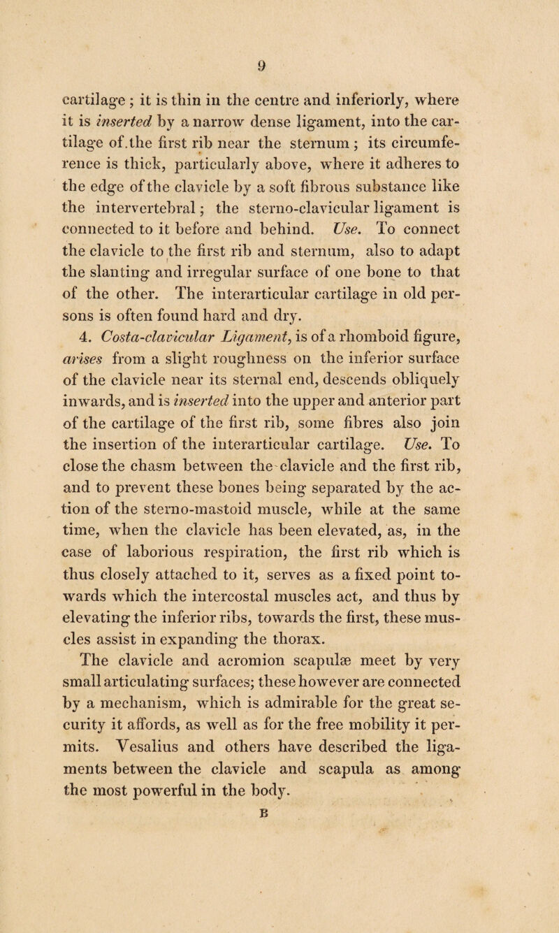 cartilage ; it is thin in the centre and inferiorly, where it is inserted by a narrow dense ligament, into the car¬ tilage of.the first rib near the sternum ; its circumfe¬ rence is thick, particularly above, where it adheres to the edge of the clavicle by a soft fibrous substance like the intervertebral; the sterno-clavicular ligament is connected to it before and behind. Use. To connect the clavicle to the first rib and sternum, also to adapt the slanting and irregular surface of one bone to that of the other. The interarticular cartilage in old per¬ sons is often found hard and dry. 4. Costa-clavicular Ligament, is of a rhomboid figure, arises from a slight roughness on the inferior surface of the clavicle near its sternal end, descends obliquely inwards, and is inserted into the upper and anterior part of the cartilage of the first rib, some fibres also join the insertion of the interarticular cartilage. Use. To close the chasm between the clavicle and the first rib, and to prevent these bones being separated by the ac¬ tion of the sterno-mastoid muscle, while at the same time, when the clavicle has been elevated, as, in the case of laborious respiration, the first rib which is thus closely attached to it, serves as a fixed point to¬ wards which the intercostal muscles act, and thus by elevating the inferior ribs, towards the first, these mus¬ cles assist in expanding the thorax. The clavicle and acromion scapulae meet by very small articulating surfaces; these however are connected by a mechanism, which is admirable for the great se¬ curity it affords, as well as for the free mobility it per¬ mits. Vesalius and others have described the liga¬ ments between the clavicle and scapula as among the most powerful in the body. B