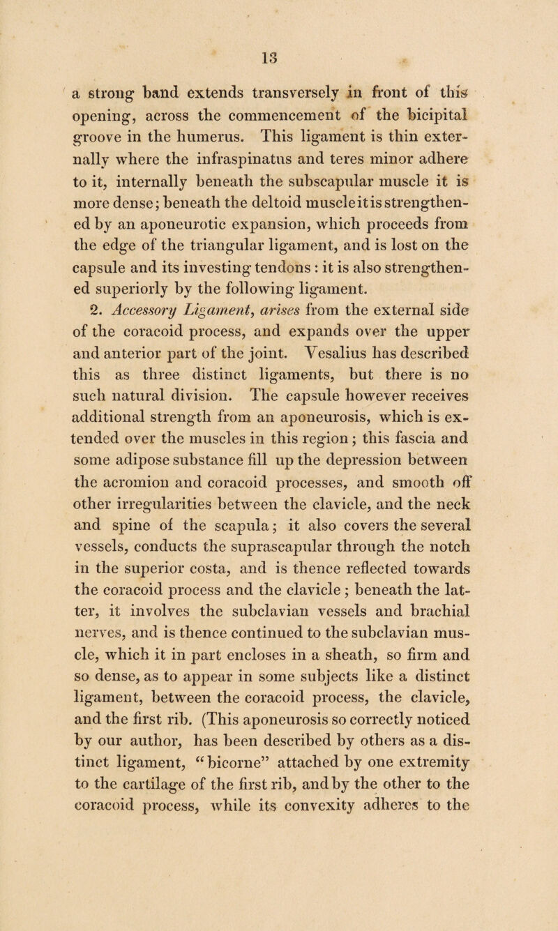 18 a strong band extends transversely in front of this opening, across the commencement of the bicipital groove in the humerus. This ligament is thin exter¬ nally where the infraspinatus and teres minor adhere to it, internally beneath the subscapular muscle it is more dense; beneath the deltoid muscle it is strengthen¬ ed by an aponeurotic expansion, which proceeds from the edge of the triangular ligament, and is lost on the capsule and its investing tendons : it is also strengthen¬ ed superiorly by the following ligament. 2. Accessory Ligament, arises from the external side of the coracoid process, and expands over the upper and anterior part of the joint. Vesalius has described this as three distinct ligaments, but there is no such natural division. The capsule however receives additional strength from an aponeurosis, which is ex¬ tended over the muscles in this region ; this fascia and some adipose substance fill up the depression between the acromion and coracoid processes, and smooth off other irregularities between the clavicle, and the neck and spine of the scapula; it also covers the several vessels, conducts the suprascapular through the notch in the superior costa, and is thence reflected towards the coracoid process and the clavicle; beneath the lat¬ ter, it involves the subclavian vessels and brachial nerves, and is thence continued to the subclavian mus¬ cle, which it in part encloses in a sheath, so firm and so dense, as to appear in some subjects like a distinct ligament, between the coracoid process, the clavicle, and the first rib. (This aponeurosis so correctly noticed by our author, has been described by others as a dis¬ tinct ligament, “bicorne” attached by one extremity to the cartilage of the first rib, and by the other to the coracoid process, while its convexity adheres to the