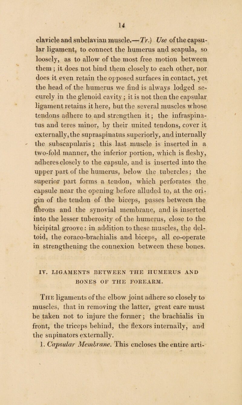 clavicle and subclavian muscle.—Tr.) Use of the capsu- lar ligament, to connect the humerus and scapula, so loosely, as to allow of the most free motion between them; it does not bind them closely to each other, nor does it even retain the opposed surfaces in contact, yet the head of the humerus we find is always lodged se¬ curely in the glenoid cavity ; it is not then the capsular ligament retains it here, but the several muscles whose tendons adhere to and strengthen it; the infraspina¬ tus and teres minor, by their united tendons, cover it externally, the supraspinatus superiorly, and internally the subscapularis; this last muscle is inserted in a two-fold manner, the inferior portion, which is fleshy, adheres closely to the capsule, and is inserted into the upper part of the humerus, below the tubercles; the superior part forms a tendon, which perforates the capsule near the opening before alluded to, at the orT gin of the tendon of the biceps, passes between the fibrous and the synovial membrane, and is inserted into the lesser tuberosity of the humerus, close to the bicipital groove: in addition to these muscles, the del¬ toid, the coraco-brachialis and biceps, all co-operate in strengthening the connexion between these bones. IV. LIGAMENTS BETWEEN THE HUMERUS AND BONES OF THE FOREARM. The ligaments of the elbow joint adhere so closely to muscles, that in removing the latter, great care must be taken not to injure the former; the brachialis in front, the triceps behind, the flexors internally, and the supinators externally. 1. Capsular Membrane. This encloses the entire arti-
