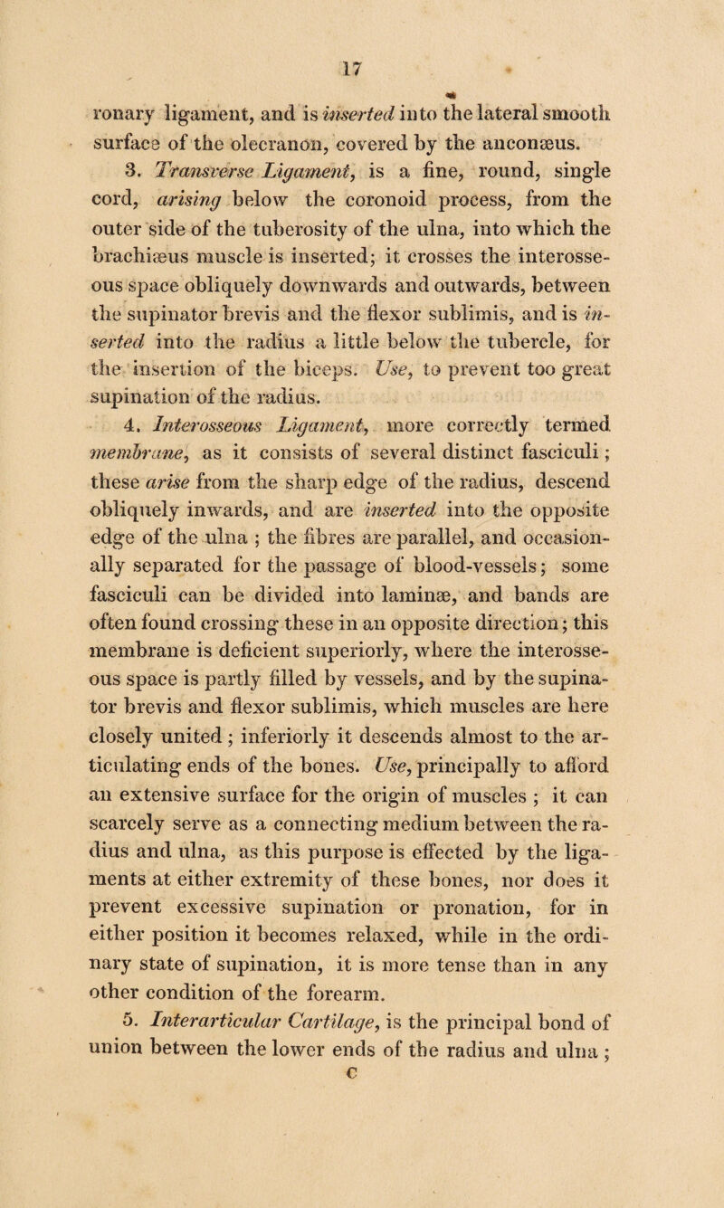 ronary ligament, and is inserted in to the lateral smooth surface of the olecranon, covered by the anconseus. 3. Transverse Ligament, is a fine, round, single cord, arising below the coronoid process, from the outer side of the tuberosity of the ulna, into which the brachiaeus muscle is inserted; it crosses the interosse¬ ous space obliquely downwards and outwards, between the supinator brevis and the flexor sublimis, and is in¬ serted into the radius a little below the tubercle, for the insertion of the biceps. Use, to prevent too great supination of the radius. 4. Interosseous Ligament, more correctly termed membrane, as it consists of several distinct fasciculi; these arise from the sharp edge of the radius, descend obliquely inwards, and are inserted into the opposite edge of the ulna ; the fibres are parallel, and occasion¬ ally separated for the passage of blood-vessels; some fasciculi can be divided into laminae, and bands are often found crossing these in an opposite direction; this membrane is deficient superiorly, where the interosse¬ ous space is partly filled by vessels, and by the supina¬ tor brevis and flexor sublimis, which muscles are here closely united; inferiorly it descends almost to the ar¬ ticulating ends of the bones. Use, principally to afford an extensive surface for the origin of muscles ; it can scarcely serve as a connecting medium between the ra¬ dius and ulna, as this purpose is effected by the liga¬ ments at either extremity of these bones, nor does it prevent excessive supination or pronation, for in either position it becomes relaxed, while in the ordi¬ nary state of supination, it is more tense than in any other condition of the forearm. 5. Lnterarticular Cartilage, is the principal bond of union between the lower ends of the radius and ulna ; €