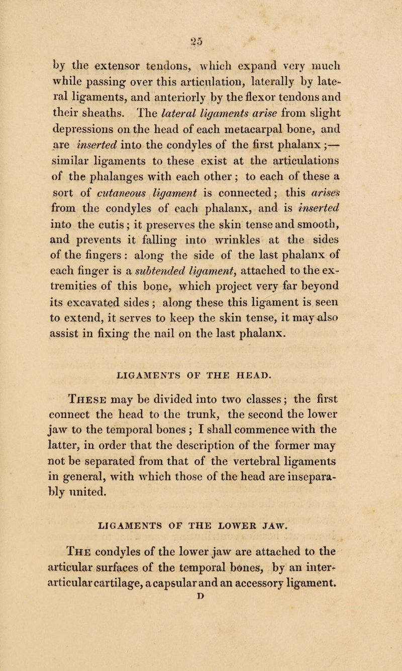 by the extensor tendons, which expand very much while passing over this articulation, laterally by late¬ ral ligaments, and anteriorly by the flexor tendons and their sheaths. The lateral ligaments arise from slight depressions on the head of each metacarpal bone, and are inserted into the condyles of the first phalanx ;— similar ligaments to these exist at the articulations of the phalanges with each other; to each of these a sort of cutaneous ligament is connected; this arises from the condyles of each phalanx, and is inserted into the cutis; it preserves the skin tense and smooth, and prevents it falling into wrinkles at the sides of the fingers : along the side of the last phalanx of each finger is a subtended ligament, attached to the ex¬ tremities of this bone, which project very far beyond its excavated sides ; along these this ligament is seen to extend, it serves to keep the skin tense, it may also assist in fixing the nail on the last phalanx. LIGAMENTS OF THE HEAD. These may be divided into two classes; the first connect the head to the trunk, the second the lower jaw to the temporal bones ; I shall commence with the latter, in order that the description of the former may not be separated from that of the vertebral ligaments in general, with which those of the head are insepara¬ bly united. LIGAMENTS OF THE LOWER JAW. The condyles of the lower jaw are attached to the articular surfaces of the temporal bones, by an inter- articular cartilage, a capsular and an accessory ligament. D