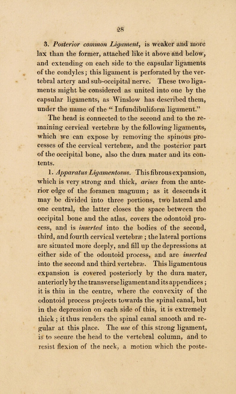 3. Posterior common Ligament, is weaker and more lax than the former, attached like it above and below, and extending on each side to the capsular ligaments of the condyles; this ligament is perforated by the ver¬ tebral artery and sub-occipital nerve. These two liga¬ ments might be considered as united into one by the capsular ligaments, as Winslow has described them, under the name of the “ Infundibuliform ligament.” The head is connected to the second and to the re¬ maining cervical vertebrae by the following ligaments, which we can expose by removing the spinous pro¬ cesses of the cervical vertebrae, and the posterior part of the occipital bone, also the dura mater and its con¬ tents. 1. Apparatus Ligamentosus. This fibrous expansion, which is very strong and thick, arises from the ante¬ rior edge of the foramen magnum; as it descends it may be divided into three portions, two lateral and one central, the latter closes the space between the occipital bone and the atlas, covers the odontoid pro¬ cess, and is inserted into the bodies of the second, third, and fourth cervical vertebrae ; the lateral portions are situated more deeply, and fill up the depressions at either side of the odontoid process, and are inserted into the second and third vertebrae. This ligamentous expansion is covered posteriorly by the dura mater, anteriorly by the transverse ligament and its appendices; it is thin in the centre, where the convexity of the odontoid process projects towards the spinal canal, but in the depression on each side of this, it is extremely thick; it thus renders the spinal canal smooth and re¬ gular at this place. The use of this strong ligament, is to secure the head to the vertebral column, and to resist flexion of the neck, a motion which the poste-
