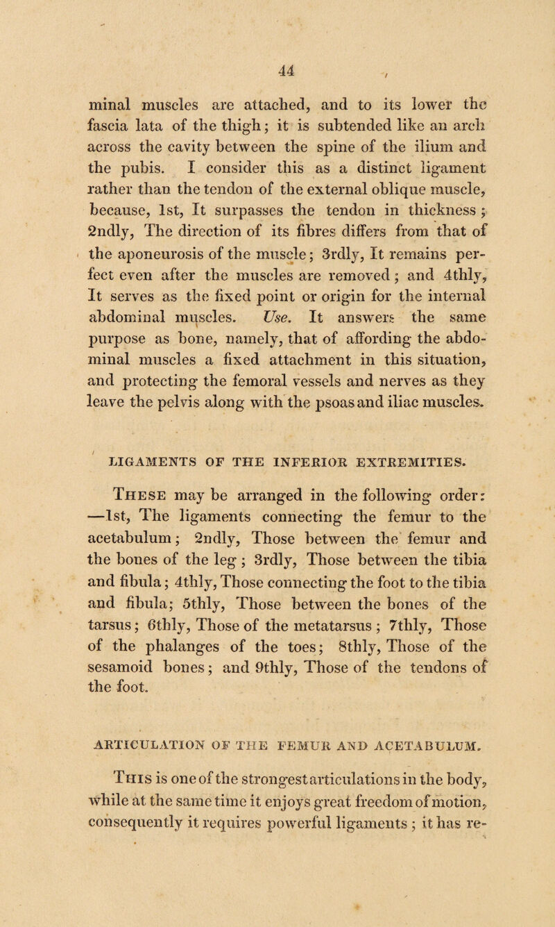 minal muscles are attached, and to its lower the fascia lata of the thigh; it is subtended like an arch across the cavity between the spine of the ilium and the pubis. I consider this as a distinct ligament rather than the tendon of the external oblique muscle, because, 1st, It surpasses the tendon in thickness ; 2ndly, The direction of its fibres differs from that of the aponeurosis of the muscle; 3rdly, It remains per¬ fect even after the muscles are removed; and 4thly, It serves as the fixed point or origin for the internal abdominal muscles. Use. It answers the same \ purpose as bone, namely, that of affording the abdo¬ minal muscles a fixed attachment in this situation, and protecting the femoral vessels and nerves as they leave the pelvis along with the psoas and iliac muscles. LIGAMENTS OF THE INFERIOR EXTREMITIES. These maybe arranged in the following order: —1st, The ligaments connecting the femur to the acetabulum; 2ndly, Those between the femur and the bones of the leg; 3rdly, Those between the tibia and fibula; 4thly, Those connecting the foot to the tibia and fibula; 5thly, Those between the bones of the tarsus; 6thly, Those of the metatarsus ; 7thly, Those of the phalanges of the toes; 8thly, Those of the sesamoid bones; and 9thly, Those of the tendons of the foot. ARTICULATION OF THE FEMUR AND ACETABULUM. This is one of the strongest articulations in the body, while at the same time it enjoys great freedom of motion, consequently it requires powerful ligaments ; it has re-