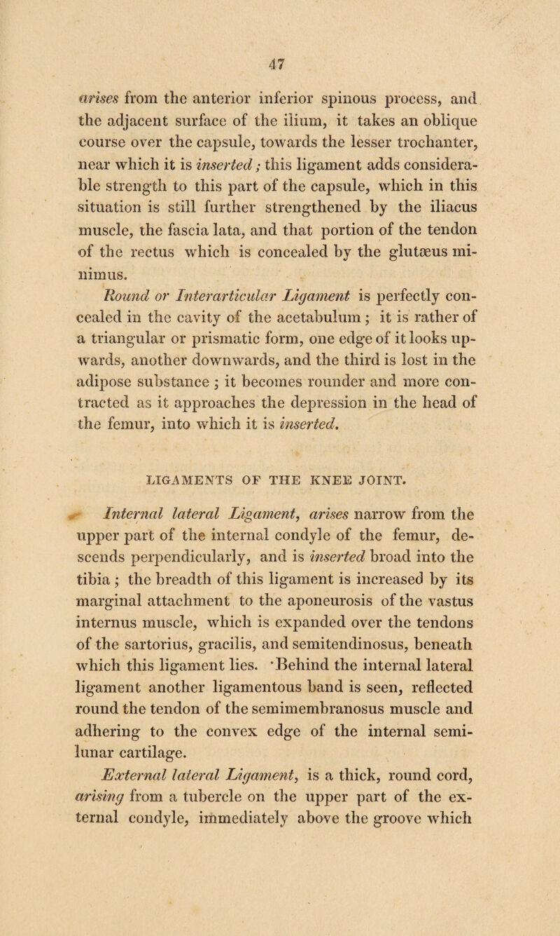 arises from the anterior inferior spinous process, and the adjacent surface of the ilium, it takes an oblique course over the capsule, towards the lesser trochanter, near which it is inserted; this ligament adds considera¬ ble strength to this part of the capsule, which in this situation is still further strengthened by the iliacus muscle, the fascia lata, and that portion of the tendon of the rectus which is concealed by the gluteeus mi¬ nimus. Round or Interarticular Ligament is perfectly con¬ cealed in the cavity of the acetabulum ; it is rather of a triangular or prismatic form, one edge of it looks up¬ wards, another downwards, and the third is lost in the adipose substance ; it becomes rounder and more con¬ tracted as it approaches the depression in the head of the femur, into which it is inserted. LIGAMENTS OF THE KNEE JOINT. Internal lateral Ligament, arises narrow from the upper part of the internal condyle of the femur, de¬ scends perpendicularly, and is inserted broad into the tibia ; the breadth of this ligament is increased by its marginal attachment to the aponeurosis of the vastus interims muscle, which is expanded over the tendons of the sartorius, gracilis, and semitendinosus, beneath which this ligament lies. 'Behind the internal lateral ligament another ligamentous band is seen, reflected round the tendon of the semimembranosus muscle and adhering to the convex edge of the internal semi¬ lunar cartilage. External lateral ligament, is a thick, round cord, arising from a tubercle on the upper part of the ex¬ ternal condyle, immediately above the groove which
