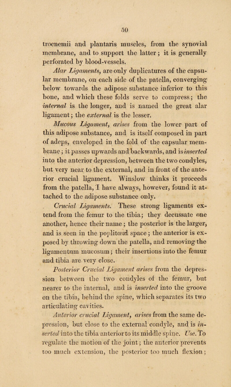 trocnemii and plantaris muscles, from the synovial membrane, and to support the latter; it is generally perforated by blood-vessels. Alar Ligaments, are only duplicatures of the capsu¬ lar membrane, on each side of the patella, converging below towards the adipose substance inferior to this bone, and which these folds serve to compress; the internal is the longer, and is named the great alar ligament; the external is the lesser. Mucous Ligament, arises from the lower part of this adipose substance, and is itself composed in part of adeps, enveloped in the fold of the capsular mem¬ brane ; it passes upwards and backwards, and is inserted into the anterior depression, between the two condyles, but very near to the external, and in front of the ante¬ rior crucial ligament. Winslow thinks it proceeds from the patella, I have always, however, found it at¬ tached to the adipose substance only. Crucial Ligaments. These strong ligaments ex¬ tend from the femur to the tibia; they decussate one another, hence their name ; the posterior is the larger, and is seen in the poplitoeai sj3ace; the anterior is ex¬ posed by throwing down the patella, and removing the ligamentum mueosum; their insertions into the femur and tibia are very close. Posterior Crucial Ligament arises from the depres¬ sion between the two condyles of the femur, but nearer to the internal, and is inserted into the groove on the tibia, behind the spine, which separates its two articulating cavities. Anterior crucial Ligament, arises from the same de¬ pression, but close to the external condyle, and is in¬ serted into the tibia anterior to its middle spine. Use. To regulate the motion of the joint; the anterior prevents too much extension, the posterior too much flexion;