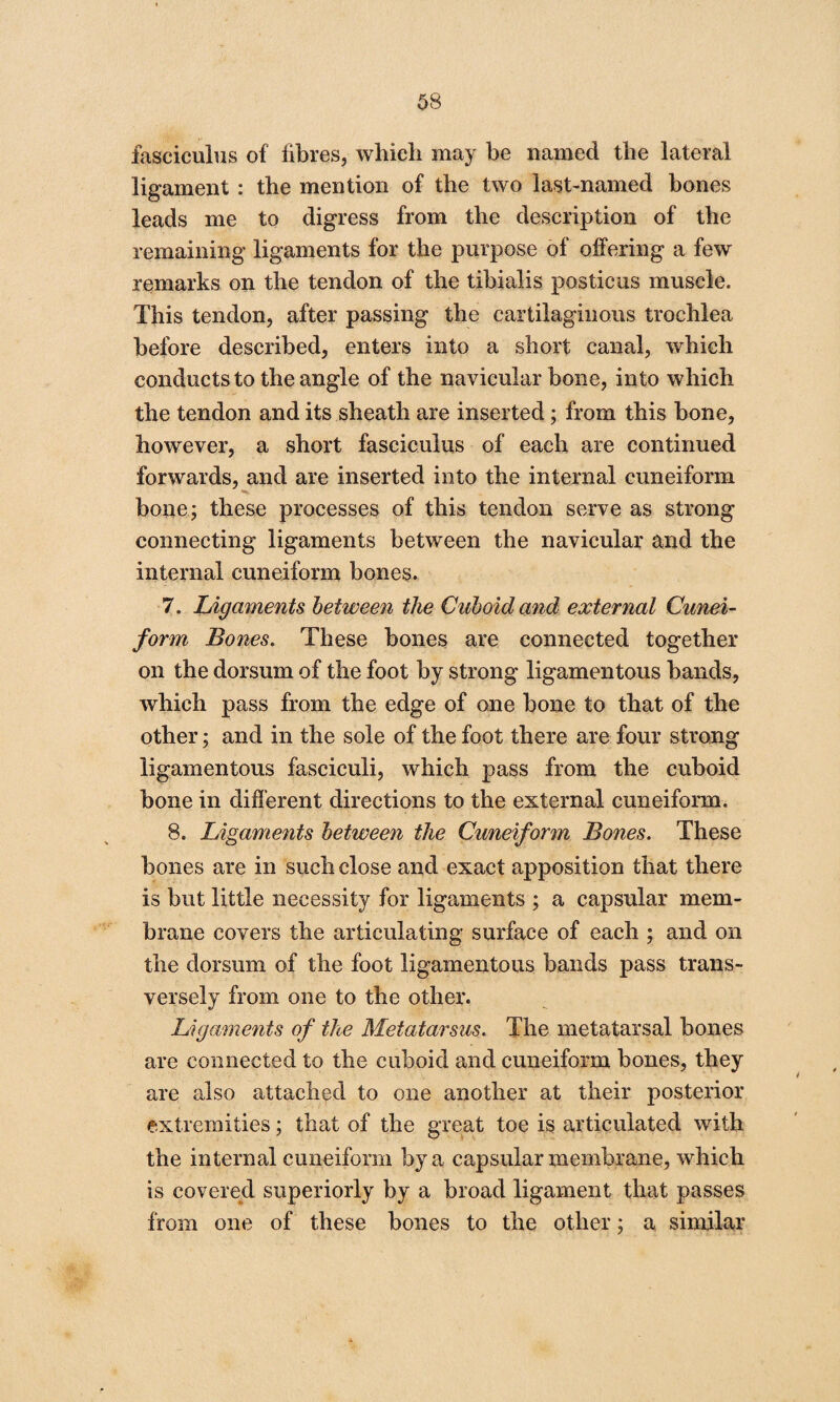 fasciculus of fibres, which may be named the lateral ligament : the mention of the two last-named bones leads me to digress from the description of the remaining ligaments for the purpose of offering a few remarks on the tendon of the tibialis posticus muscle. This tendon, after passing the cartilaginous trochlea before described, enters into a short canal, which conducts to the angle of the navicular bone, into which the tendon and its sheath are inserted; from this bone, however, a short fasciculus of each are continued forwards, and are inserted into the internal cuneiform bone; these processes of this tendon serve as strong connecting ligaments between the navicular and the internal cuneiform bones. 7. Ligaments between the Cuboid and external Cunei¬ form Bones. These bones are connected together on the dorsum of the foot by strong ligamentous bands, which pass from the edge of one bone to that of the other; and in the sole of the foot there are four strong ligamentous fasciculi, which pass from the cuboid bone in different directions to the external cuneiform. 8. Ligaments between the Cuneiform Bones. These bones are in such close and exact apposition that there is but little necessity for ligaments ; a capsular mem¬ brane covers the articulating surface of each ; and on the dorsum of the foot ligamentous bands pass trans¬ versely from one to the other. Ligaments of the Metatarsus. The metatarsal bones are connected to the cuboid and cuneiform bones, they are also attached to one another at their posterior extremities; that of the great toe is articulated with the internal cuneiform by a capsular membrane, which is covered superiorly by a broad ligament that passes from one of these bones to the other; a similar