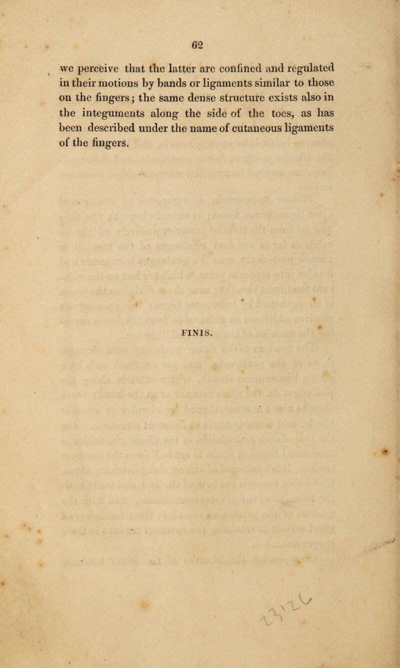 we perceive that the latter are confined and regulated in their motions by bands or ligaments similar to those on the fingers; the same dense structure exists also in the integuments along the side of the toes, as has been described under the name of cutaneous ligaments of the fingers. * FINIS.