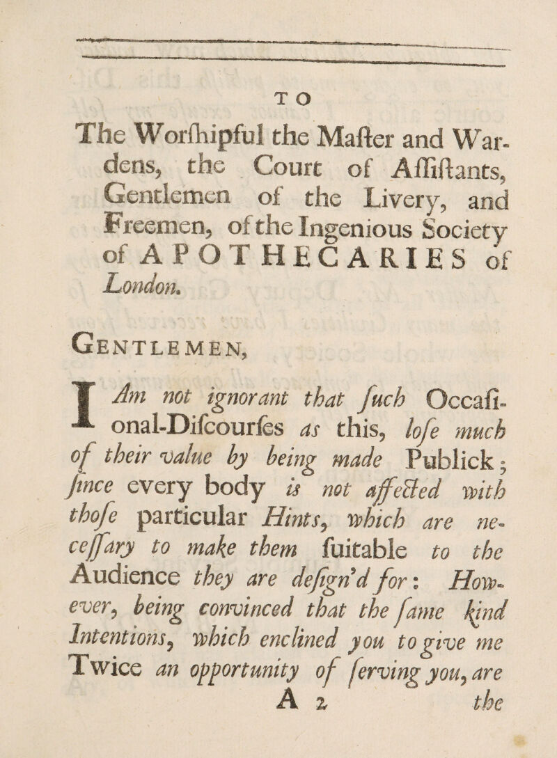 T O The Worfhipful the Matter and War¬ dens, the . Court of Attittants, Gentlemen of the Livery, and Freemen, of the Ingenious Society of APOTHECARIES of London. Ge NTLEMEN, | Am not ignorant that fuch Occafi- onal-Difcourfes as this, lofe much of their value by being made Publick; jince every body is not affeBed with thoje particular Hints, which are ne- ceffary to make them fuitable to the Audience they are defignd fori How¬ ever, being convinced that the fame land Intentions, which enc lined you to give me Twice an opportunity of ferving you, are A z the