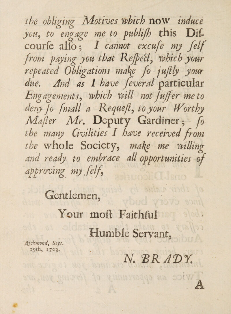 the oblwiw Motives which now induce o o - to engage me to publijh this Dif- courfc alio; 1 cannot excufe my jelf from paying you that ReJfeB, which your repeated Obligations mahg fo juflly your due. And as 1 have feveral particular Engagements, which will not fuffer me to deny Jo f mall a Reque/l^ to your Worthy Majler Mr. Deputy Gardiner; fo the many Civilities I have received from the whole Society, make me willing and ready to embrace all opportunities of approving my, /elf Gentlemen, Your rnoft Faithful Humble Servant, Michmenf Sept, 2,9th, 1703, ' N. ‘BRADY. A