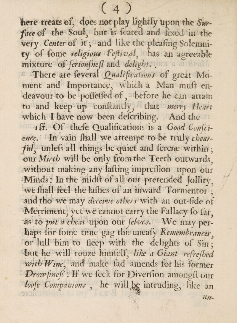 here treats ef, does not play lightly upon the Sur¬ face of the Soul^ but is feated and fixed in the very Center of it ^ and like the pleafing Solemni¬ ty of feme religious Fejlival3 has an agreeable mixture of ferioufnefil and delight. . There are feveral Qualifications of great Mo¬ ment and Importance, which a Man muff en¬ deavour to be pofieffed of} before he can attain to and keep up conftantly^ that merry Heart which I have now been describing. And the 10. Of thefe Qualifications is a Good Confid¬ ence. In vain fhall we attempt to be truly chear- fnl3 unlefs all things be quiet and ferene within; our Mirth will be only from the Teeth outwards, without making any lafting impreflion upon our Minds : In the midfl of all our pretended Jollity we fhall feel the lafhes of an inward Tormentor ; and tho’ we may deceive others with an out-fide of Merriment., yet we cannot carry the Fallacy fo far as to put a cheat upon our \ elves. We may per¬ haps for fome time gag this uneafy Remembrancer or lull him to ileep with the delights of Sin • but he will rouze himfelf, like a Giant refreshed with Wine5 and make fad amends for his former Drowfiwejs : If we feek for Diverfion amongff our loo fie Companions y he will, he intruding., like an