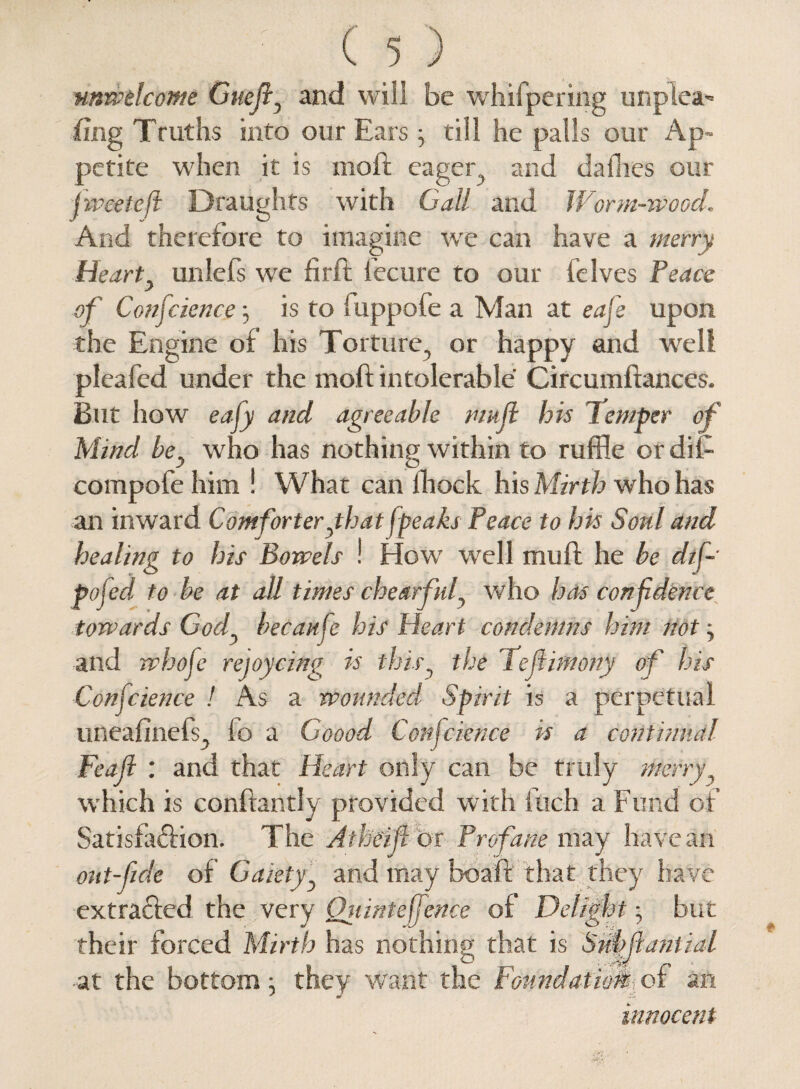 unwelcome Cuefi, and will be whifpering unpiea^ fing Truths into our Ears -y till he palls our Ap¬ petite when it is moft eager, and dailies our j wee to ft Draughts with Call and Worm-wood. And therefore to imagine wre can have a merry Hearty unlefs wre fir ft iecure to our (elves Peace of Confidence , is to fuppofe a Man at eafie upon the Engine of his Torture, or happy and well pleafed under the moft intolerable Circumftances, But how eafiy and agreeable nmjl his Temper of Mind bey who has nothing within to ruffle or dii- compofe him ! What can lliock his Mirth who has an inward Comforter ythat (peaks Peace to his Sonl and healing to his Bowels ! How well muft he be dtfi- pofied to be at all times chearfufi who has confidence towards Cody becanfe his Heart condemns him not, and whofe rejoycing is thisy the Teflimony of his Confidence ! As a wounded Spirit is a perpetual uneafinefs, fo a Goood Confidence is a continual Feafi : and that Heart only can be truly merry, W'hich is conftantly provided with inch a Fund of Satisfaftion. The Atheifi br Profane may have an out-fide of Gaietyy and may boaft that they have extracted the very Oiiintefjence of Delight; but their forced Mirth has nothing that is SuMantial at the bottom \ they want the Foundations of an innocent