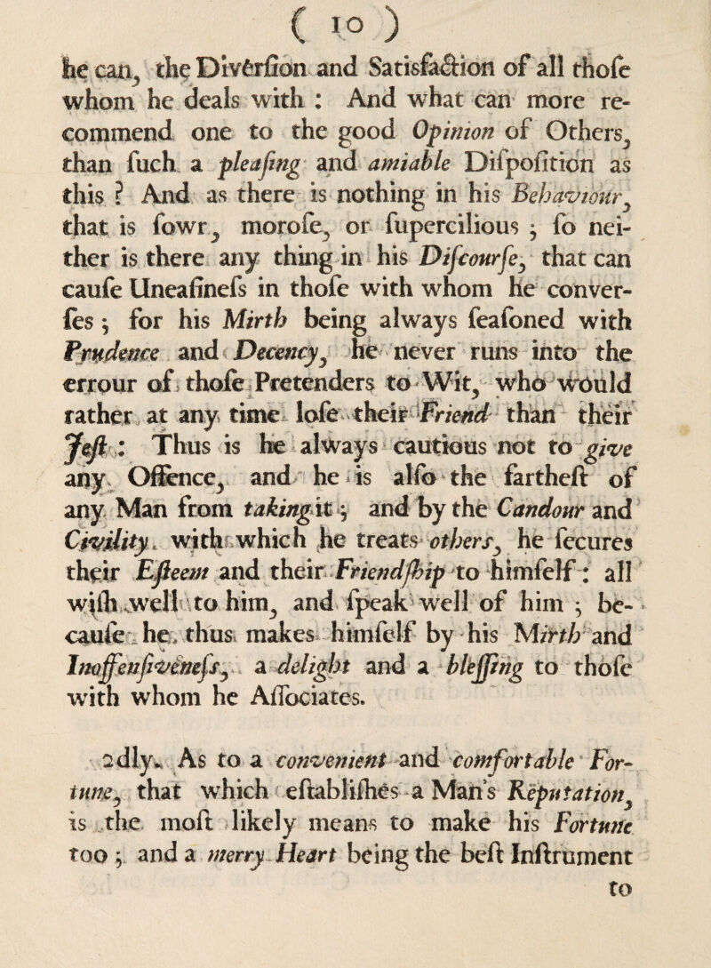 lie can, the Divfcrfion and Satisfa&ion of all thofe whom he deals with : And what can more re¬ commend one to the good Opinion of Others, than fuch a pleafmg and amiable Difpofition as this ? And as there is nothing in his Behaviour that is fowr, morofe, or fupercilious y fo nei¬ ther is there any thing in his Difcourfey that can caufe Uneafinefs in thofe with whom he conver- les j for his Mirth being always feafoned with Prudence and Decency, he never runs into the crrour of thofe Pretenders to Wit. who would rather at any time lofe- theirFriend than their Thus is he always cautious not to give any Offence, and he * is alfo the fartheft of any Man from taking it, and by the Candour and Civility* with which he treats othersy he fecures their Efleem and their Friendship to himfelf: all wiih ,wcll to him, and fpeak well of him ^ be- • caufe he, thus makes himfelf by his Mirth and Inoffenfivinefsy a delight and a blejjing to thofe with whom he Affociates. adly* As to a convenient and comfortable For¬ tune , that which eftahlilhcs a Man’s Reputation, is the rnoft likely means to make his Fortune too y. and a merry Heart being the beft Inftrument to