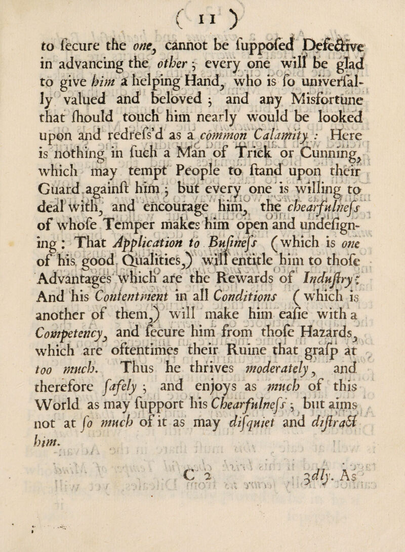 /' to fecure the one) cannot be fuppofed Defe&ive in advancing the other y every one will be glad to give him a helping Hand., who is fo univerial- ly valued and beloved ^ and any Misfortune that Ihould touch him nearly would be looked upon and redrefs’d as acommon Calaptity : Here • .1 • llw r . V • aMpC* C 'T' » 1 - 1 is nothing in luch a Man or Trick or Cunnings which may tempt People to Hand upon their Guard,againft him j but every one is willing to deal with, and encourage him, the chearfultiefs of whofe Temper makes him open and undefign- ing : That Application to Pufihejs (which is one of his good. Qualities^) will entitle him to thole Advantages which'are the Rewards of Indujlry: And his Contentment in all Conditions ( which is another of them3) will make him eafie with a Competency3 and fecure him from thofe Hazards., which are oftentimes their Ruine that grafp at too much. Thus he thrives moderately, and therefore fafely j and enjoys as much of this World as may fupport his Chearfulnefs; butainis not at fo much of it as may difquiet and dijlra&l him. v L 2 %dly. As