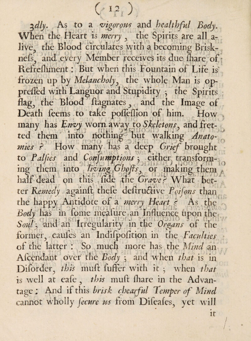 %dly. As to a vigorous and healthful Body. When the Heart is merry , the Spirits are all a- Jive., the Blood circulates with a becoming Brisk- ne% and every Member receives its due fhare of Refrefliment: But when this Fountain of Life is frozen up by Melancholyy the whole Man is op- prefled with Languor and Stupidity • the Spirits flag,, the Blood ftagnates 3 and the Image of Death feems to take pofleffion of him. How many has Envy worn awayto Skeletons3 and fret¬ ted them into nothing but walking Anato¬ mies ? How many has a deep Grief brought to Pallies and Consumptions: either transform- . i • / ■ (u . uK .7 r • S * ■ .. ' * I * . ■1 mg them into livingtvbejts3 or making them half dead on this fide the Grave ? What bet¬ ter Remedy againft thefe deftru&ive Poifons than the happy Antidote of a merry Heart f As the Body has in fome meafurean Influence upon the „ 4 , tens >n , .iiycu , tiaano r , 1 Sow , and an Irregularity in the Organs or the former} caufes an Indifpofition in the Faculties of the latter : So much more has the Mind an Afcendant over the Body ; and when that is in Disorder, this muft fufter with it • when that is well at eafe 3 this muft: (hare in the Advan¬ tage ; And if this brisk cheatful Temper of Mind cannot wholly fecure m from Difeafes, yet will * It 1.0 A '