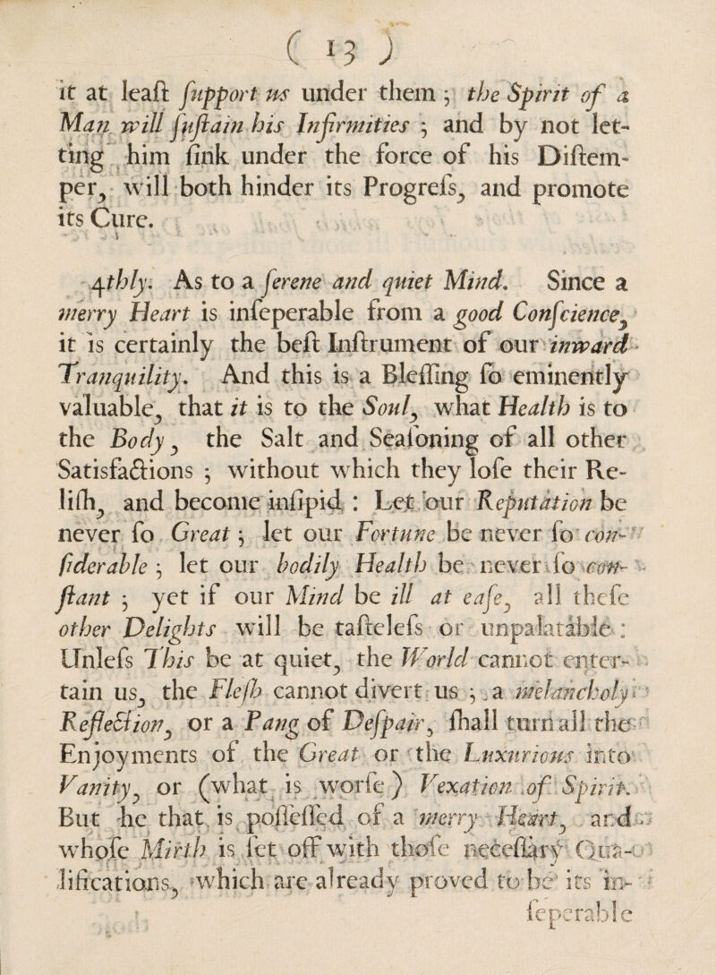 it at leaf! fupport m under them ; the Spirit of a Man will jufiain his Infirmities ; and by not let¬ ting him fink under the force of his Diftem- per, will both hinder its Progrefs, and promote its Cure. , ►si la-i )• f ' ^thly. As to a jerene and quiet Mind. Since a merry Heart is infeperable from a good Conscience it is certainly the beil Infh ument of our inward Tranquility. And this is a Bleffing fo eminently valuable, that it is to the Soul, what Health is to the Body, the Salt and Seafoning of all other Satisfa&ions ; without which they lofe their Re- lifli and become infipid : Let bur Reputation be never fo Great let our Fortune be never fo ewe Oder able , let our bodily Health he never io con- fian t • yet if our Mind be ill at eafe, all thefe other Delights will be t a field's or unpalatable ; LTnlefs This be at quiet, the World cannot enter¬ tain us, the Flefb cannot divert us ^ a melancholy = Refection} or a Pang of Defpair, fhail turn all the Enjoyments of the Great or the Fuxnriom into Vanity, or (what is worfc) Vexation of Spirit. But -he that is polieffed of a merry Heart, and- whofe Mirth is let off with thole neeeflary Quit- - lifications, which are already proved to he’ its in- feperable