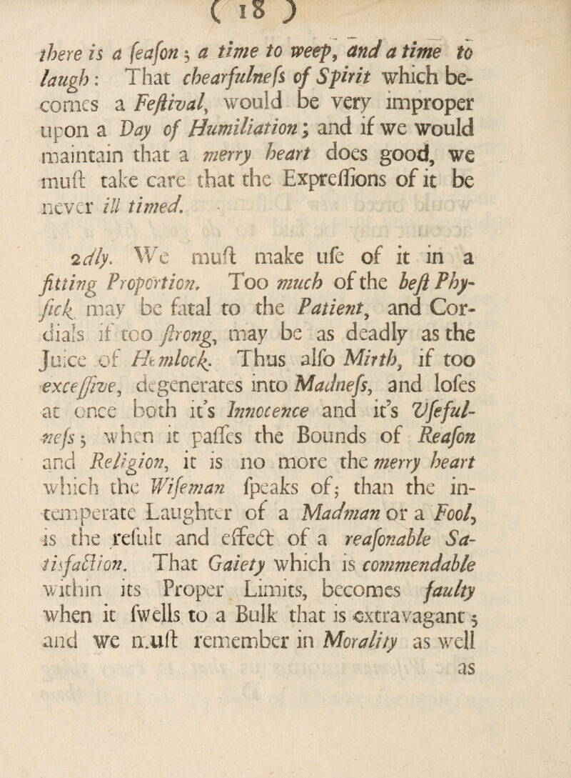 ( IS) there is a feafon j a time to weep, and a time to laugh: That chearfulnefs of Spirit which be¬ comes a Feftival, would be very improper upon a 2% 0/ Humiliation; and if we would maintain that a merry heart does good, we mull take care that the Expreffions of it be never ill timed. idly. We muff make life of it in a fitting Proportion. Too much of the befi Fhy- ficfi may be fatal to the Patient, and Cor¬ dials if too ftrong, may be as deadly as the Juice of Hemlock; Thus alfo Mirth} if too excejjive, degenerates into Madnefs, and lofes at once both it’s Innocence and it’s Vfeful- inefsj when it paffes the Bounds of Reafon and Religion, it is no more the merry heart which the Wifeman fpeaks of 5 than the in¬ temperate Laughter of a Madman or a Fooly is the refult and effebt of a reasonable Sa- tisfaffion. That Gaiety which is commendable within its Proper Limits, becomes faulty when it fwells to a Bulk that is -extravagant 5 and we muff remember in Morality as well