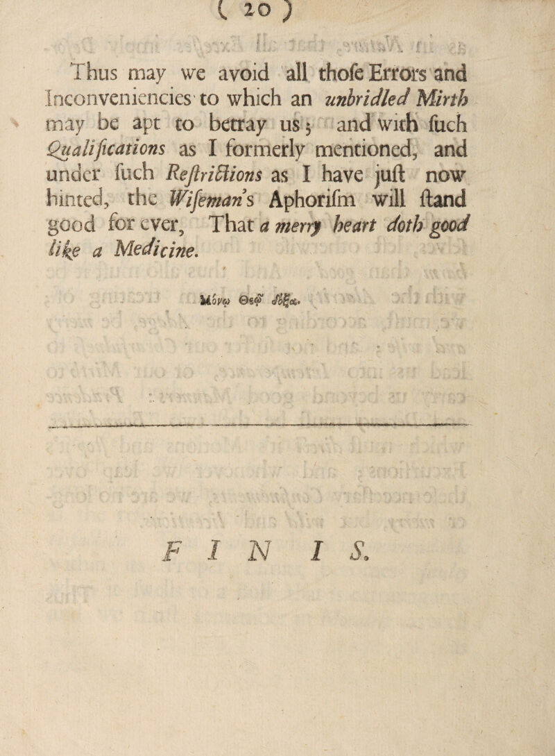 I 20 ) t f v v; *> ■ * - • | i - • V ' ' ‘ \ r f . • Thus may we avoid all thofe Errors and Inconveniencies to which an unbridled Mirth may be apt to betray us 5 and with fuch Qualifications as I formerly mentioned, and under fuch ReftriElions as I have juft now hinted, the Wifemans Aphorifm will ftand good for ever. That a merrf heart doth good like a Medicine. F I N I S.