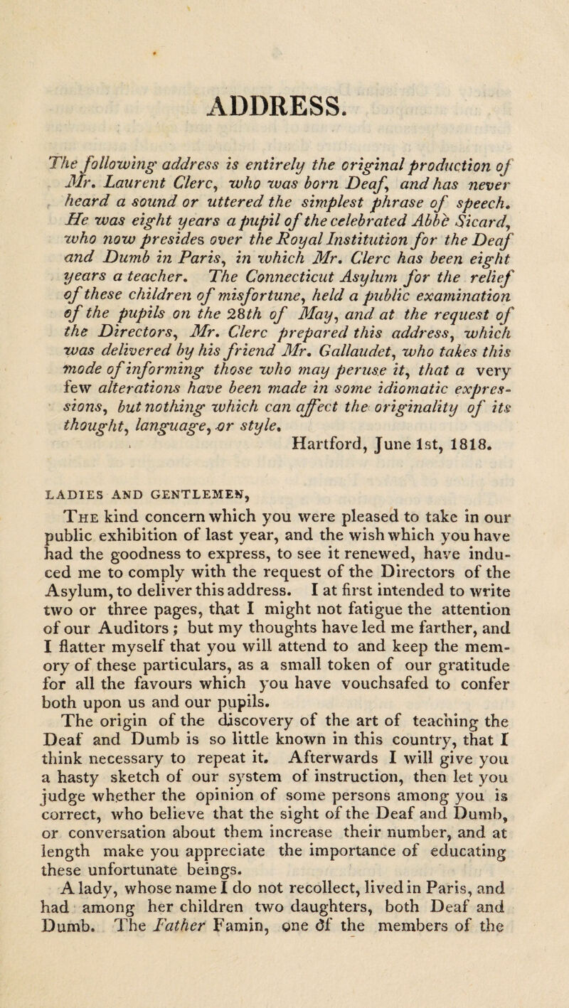 ADDRESS. The following address is entirely the original production of Mr. Laurent Clerc, who was born Deaf and has never heard a sound or uttered the simplest phrase of speech. He was eight years a pupil of the celebrated Abbe Sicard, who now presides over the Royal Institution for the Deaf and Dumb in Paris, in which Mr. Clerc has been eight years a teacher. The Connecticut Asylum for the relief of these children of misfortune, held a public examination of the pupils on the 28th of May, and at the request of the Directors, Mr. Clerc prepared this address, which was delivered by his friend Air. Gallaudet, who takes this mode of informing those who may peruse it, that a very few alterations have been made in some idiomatic expres¬ sions, but nothing which can affect the originality of its thought, language, or style. . Hartford, June 1st, 1818. LADIES AND GENTLEMEN, The kind concern which you were pleased to take in our public exhibition of last year, and the wish which you have had the goodness to express, to see it renewed, have indu- ced me to comply with the request of the Directors of the Asylum, to deliver this address. I at first intended to write two or three pages, that I might not fatigue the attention of our Auditors; but my thoughts have led me farther, and I flatter myself that you will attend to and keep the mem¬ ory of these particulars, as a small token of our gratitude for all the favours which you have vouchsafed to confer both upon us and our pupils. The origin of the discovery of the art of teaching the Deaf and Dumb is so little known in this country, that I think necessary to repeat it. Afterwards I will give you a hasty sketch of our system of instruction, then let you judge whether the opinion of some persons among you is correct, who believe that the sight of the Deaf and Dumb, or conversation about them increase their number, and at length make you appreciate the importance of educating these unfortunate beings. A lady, whose name I do not recollect, lived in Paris, and had among her children two daughters, both Deaf and Dumb. The Father Famin, one df the members of the