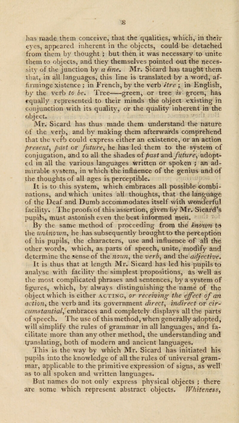 has made them conceive, that the qualities, which, in their eyes, appeared inherent in the objects, could be detached from them by thought ; but then it was necessary to unite them to objects, and they themselves pointed Out the neces¬ sity of the junction by a line. Mr. Sicard has taught them that, in all languages, this line is translated by a word, af- firminge xistence ; in French, by the verb etre ; in English, by the verb to be. 'Free-green, or tree is green, has equally represented to their minds the object existing in conjunction with its quality, or the quality inherent in the object. Mr. Sicard has thus made them understand the nature of the verb, and by making them afterwards comprehend that the verb could express either an existence, or an action present, past or future, he has led them to the system of conjugation, and to all the shades of past and future, adopt¬ ed in all the various languages written or spoken ; an ad¬ mirable system, in which the influence of the genius attdof the thoughts of all ages is perceptible. It is to this system, which embraces all possible combi¬ nations, and which unites all thoughts, that the language of the Deaf and Dumb accommodates itself with wonderful facility. The proofs of this assertion, given by Mr. Sicard’s pupils, must astonish even the best informed men. By the same method of proceeding from the known to the unkrioxvn, he has subsequently brought to the perception of his pupils, the characters, use and influence of all the other words, which, as parts of speech, unite, modify and determine the sense of the noun, the verb, and the adjective. It is thus that at length Mr. Sicard has led his pupils to analyse with facility the simplest propositions, as well as tlie most complicated phrases and sentences, by a system of figures, which, by always distinguishing the name of the object which is either acting, or receiving the effect of an action, the verb and its government direct, indirect or cir¬ cumstantial^ embraces and completely displays all the parts of speech. The use of this method, when generally adopted, will simplify the rules of grammar in all languages, and fa¬ cilitate more than any other method, the understanding and translating, both of modern and ancient languages. This is the way by which Mr. Sicard has initiated his pupils into the knowledge of all the rules of universal gram¬ mar, applicable to the primitive expression of signs, as well as to all spoken and written languages. But names do not only express physical objects ; there are some which represent abstract objects. Whiteness,