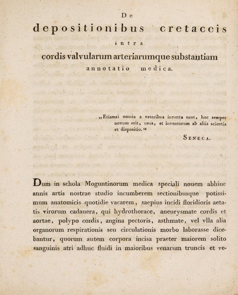 / , D e depositionibus cretaceis ; - . .. t ■ v V. ’* / _ • intra \ v c cordis valvularum arteriarumque substantiam annotatio medica. 9,Etiamsi omnia a veteribus inventa sunt, hoc semper novum erit, usus, et inventorum ab aliis scientia et dispositio. Seneca. ’ ‘i * - . * / ' v ' ' < H v - .*■ ; \ :  - • * . - . <' t v' ' ^ ( ' y t-- - >  's- ' / V' ’ ' Dum in schola Moguntinorum medica speciali nouem abhinc annis artis nostrae studio incumberem sectionibusque potissi¬ mum anatomicis quotidie vacarem, saepius incidi floridioris aeta¬ tis virorum cadauera, qui hydrothorace, aneurysmate cordis et aortae, polypo cordis, angina pectoris, asthmate, vel vlla alia organorum respirationis seu circulationis morbo laborasse dice¬ bantur, quorum autem corpora incisa praeter maiorem solito sanguinis atri adhuc fluidi in maioribus venarum truncis et ve- \