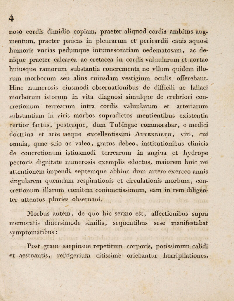 naso cordis dimidio copiam, praeter aliquod cordis ambitus aug¬ mentum, praeter paucas in pleurarum et pericardii cauis aquosi humoris vncias pedumque intumescentiam oedematosam, ac de¬ nique praeter calcarea ac cretacea in cordis valuularum et aortae huiusque ramorum substantia concrementa ne vllum quidem illo¬ rum morborum seu alius cuiusdam vestigium oculis offerebant. Hinc numerosis eiusmodi obseruationibus de difficili ac fallaci \ . J ■ * morborum istorum in vita diagnosi simulque de crebriori con¬ cretionum terrearum intra cordis valuularum et arteriarum substantiam in viris morbos supradictos mentientibus existentia certior factus, posteaque, dum Tubingae commorabar, e medici doctrina et arte ?aeque excellentissimi Autenrieth, viri, cui omnia, quae scio ac valeo, gratus debeo, institutionibus clinicis de concretionum istiusmodi terrearum in angina et hydrope pectoris dignitate numerosis exemplis edoctus, maiorem huic rei attentionem impendi, septemque abhinc dum artem exerceo annis singularem quemdam respirationis et circulationis morbum, con¬ cretionum illarum comitem coni unctissimum, eam in rem diligen¬ ter attentus pluries obseruaui. Morbus autem, de quo hic sermo e£t, affectionibus supra memoratis diuersiniode similis, sequentibus sese manifestabat symptomatibus : 1 ^ v Post graue saepiusue repetitum corporis, potissimum calidi et aestuantis, refrigerium citissime oriebantur horripilationes?