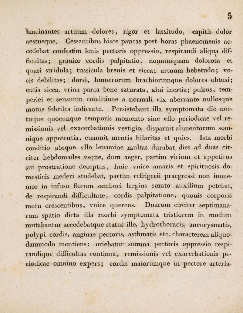 lancinantes artuum dolores, rigor et lassitudo, capitis dolor aestusque. Cessantibus hisce paucas post horas phaenomenis ac¬ cedebat confestim lenis pectoris oppressio, respirandi aliqua dif- ficultas; grauior cordis palpitatio, nonnunquam dolorosa et quasi stridula; tussicula breuis et sicca; artuum hebetudo; vo¬ cis debilitas; dorsi, humerorum brachiorumque dolores obtusi; cutis sicca* vrina parca bene saturata, alui inertia; pulsus, tem¬ periei et sensuum conditione a normali vix aberrante nullosque motus febriles indicante. Persistebant illa symptomata die noc- tuque quocunque temporis momento sine vllo periodicae vel re¬ missionis vel exacerbationis vestigio, disparuit alimentorum som¬ nique appetentia, euanuit mentis hilaritas et quies. Ista morbi conditio absque vllo leuamine multas durabat dies ad duas cir¬ citer hebdomades vsque, dum aeger, partim virium et appetitus sui prostratione deceptus, huic vnice amaris et spirituosis do¬ mesticis mederi studebat, partim refrigerii praegressi non imme- mor in infuso floram sambuci largius sumto auxilium petebat, de respirandi difficultate, cordis palpitatione, quouis corporis motu crescentibus, vnice querens. Duarum circiter septimana¬ rum spatio dicta illa morbi symptomata tristiorem in modum mutabantur accedebatque status ille, hydrothoracis, aneurysmatis, polypi cordis, anginae pectoris, asthmatis etc. characterem aliquo- dammodo mentiens: oriebatur summa pectoris oppressio respi- randique difficultas continua, remissionis vel exacerbationis pe¬ riodicae omnino expers; cordis maiorumque in pectore arteria-