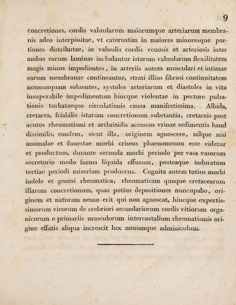 concretiones, cordis valunlarnm maiorumque arteriarum membra¬ nis adeo interpositae, vt cateruatim in maiores minoresque por- . - JH , C • ■ > .A | < \ - ' tiones distributae, in valuulis cordis venosis et arteriosis inter ambas earum laminas includantur istarum valuularum flexilitatem magis minus impedientes , in arteriis autem musculari et intimae earum membranae contineantur, strati illius fibrosi continuitatem nonnunquam soluentes, systoles arteriarum et diastoles in vita insuperabile impedimentum hincque violentae in pectore pulsa¬ tionis turbataeque circulationis causa manifestissima. Albida, * cretacea, friabilis istarum concretionum substantia, cretaceis post acutos rheumatismi et arthritidis, accessus vrinae sedimentis haud dissimilis, eandem, sicut illa, originem agnoscere, nilque nisi anomalae et funestae morbi criseos phaenomenon esse videtur et productum, durante secunda morbi periodo per vasa vasorum secretorio inodo forma liquida effusum, posteaque induratum tertiae periodi miseriam producens. Cognita autem totius morbi indole et genesi rheumatica, rheumaticam quoque cretacearum illarum concretionum, quas potius depositiones nuncupabo, ori¬ ginem et naturam nemo erit qui non agnoscat, hincque expertis¬ simorum virorum de crebriori secundariorum cordis vitiorum orga¬ nicorum e primariis musculorum intercostalium rheumatismis ori¬ gine effatis aliqua increscit lux nouumque adminiculum.