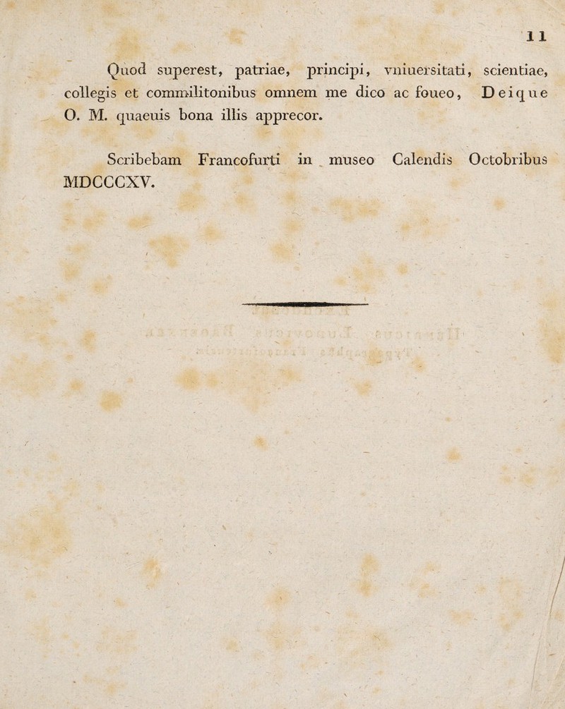 Quod superest, patriae, principi, vniuersitat collegis et commilitonibus omnem me dico ac foueo, O. M. quaeuis bona illis apprecor. Scribebam Francofurti in museo Calendis MDCCCXV. - < -T] , :.v; - ^ ^ i, scientiae, D e i q u e Octobribus *