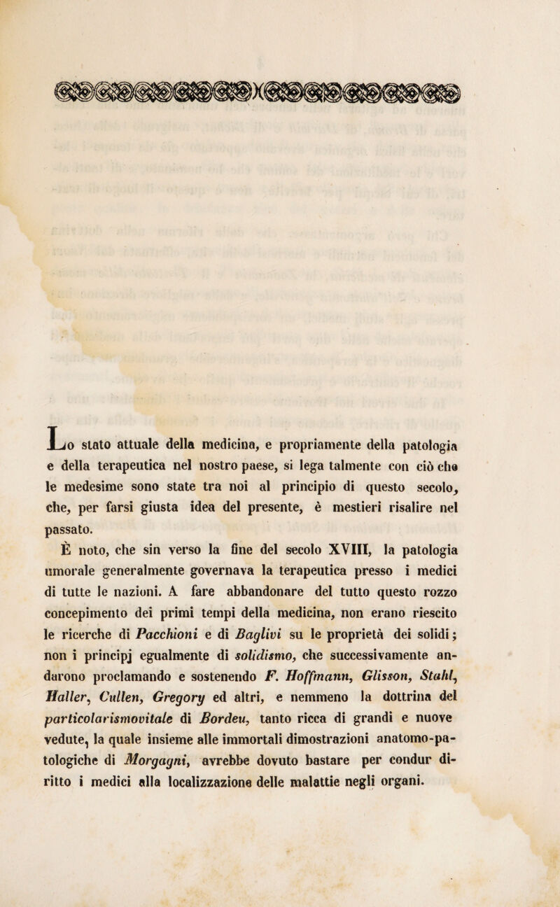 Lo stato attuale della medicina, e propriamente della patologia e della terapeutica nel nostro paese, si lega talmente con ciò che le medesime sono state tra noi al principio di questo secolo_, che, per farsi giusta idea del presente, è mestieri risalire nel passato. È noto, che sin verso la fine del secolo XVIII, la patologia umorale generalmente governava la terapeutica presso i medici di tutte le nazioni. A fare abbandonare del tutto questo rozzo concepimento dei primi tempi della medicina, non erano riescito le ricerche di Pacchioni e di Baglivi su le proprietà dei solidi ; non i principj egualmente di solidismo, che successivamente an¬ darono proclamando e sostenendo F. Hoffmann, Glissati, Stalli, Haller, Cidlen, Gregory ed altri, e nemmeno la dottrina del particolarismovitale di Bordeu, tanto ricca di grandi e nuove vedute, la quale insieme alle immortali dimostrazioni anatomo-pa¬ tologiche di Morgagni, avrebbe dovuto bastare per condur di¬ ritto i medici alla localizzazione delle malattie negli organi.