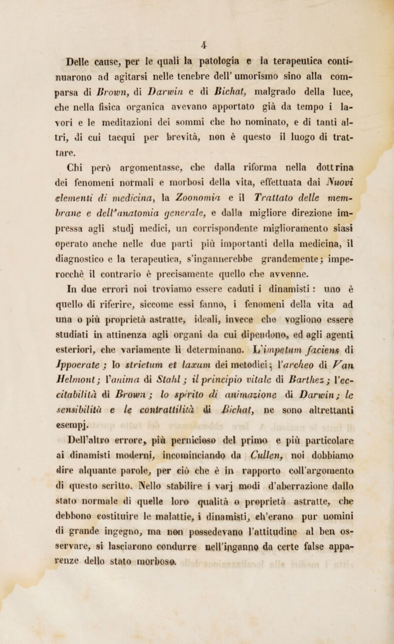 Delle cause, per le quali la patologia e la terapeutica conti¬ nuarono ad agitarsi nelle tenebre dell’ umorismo sino alla com¬ parsa di Brown, di Darwin e di Bichat, malgrado della luce, che nella fisica organica avevano apportato già da tempo i la¬ vori e le meditazioni dei sommi che ho nominato, e di tanti al¬ tri, di cui tacqui per brevità, non è questo il luogo di trat¬ tare. Chi però argomentasse, che dalla riforma nella dottrina dei fenomeni normali e morbosi della vita, effettuata dai Nuovi dementi di medicina, la Zoonomia e il Trattato delle meni- brano e dell*anatomia generale, e dalia migliore direzione im¬ pressa agli studj medici, un corrispondente miglioramento siasi operato anche nelle due parti più importanti della medicina, il diagnostico e la terapeutica, s’ingannerebbe grandemente; impe¬ rocché il contrario è precisamente quello che avvenne. In due errori noi troviamo essere caduti i dinamisti : uno è quello di riferire, siccome essi fanno, i fenomeni della vita ad una o più proprietà astratte, ideali, invece elio vogliono essere studiati in attinenza agli organi da cui dipendono, ed agli agenti esteriori, che variamente li determinano. L'impetum faciens di Ippocrate ; lo stridimi et laxum dei metodici; Yarckeo di Van Helmont; 1 ‘anima di Stalli ; il principio vitale di Barthez ; l’ec- citabilità di Brown ; lo spirito di animazione di Darwin j le sensibilità e le conir atti! ita di Bichat, ne sono altrettanti esempj. Dell’altro errore, più pernicioso del primo e più particolare ai dinamisti moderni, incominciando da Cullen, noi dobbiamo dire alquante parole, per ciò che è in rapporto coll’argomento di questo scritto. Nello stabilire i varj modi d’aberrazione dallo stato normale di quelle loro qualità o proprietà astratte, che debbono costituire le malattie, i dinamisti, eh’erano pur uomini di grande ingegno, ma non possedevano l’attitudine al ben os¬ servare, si lasciarono condurre nell’inganno da certe false appa¬ renze dello stato morboso.