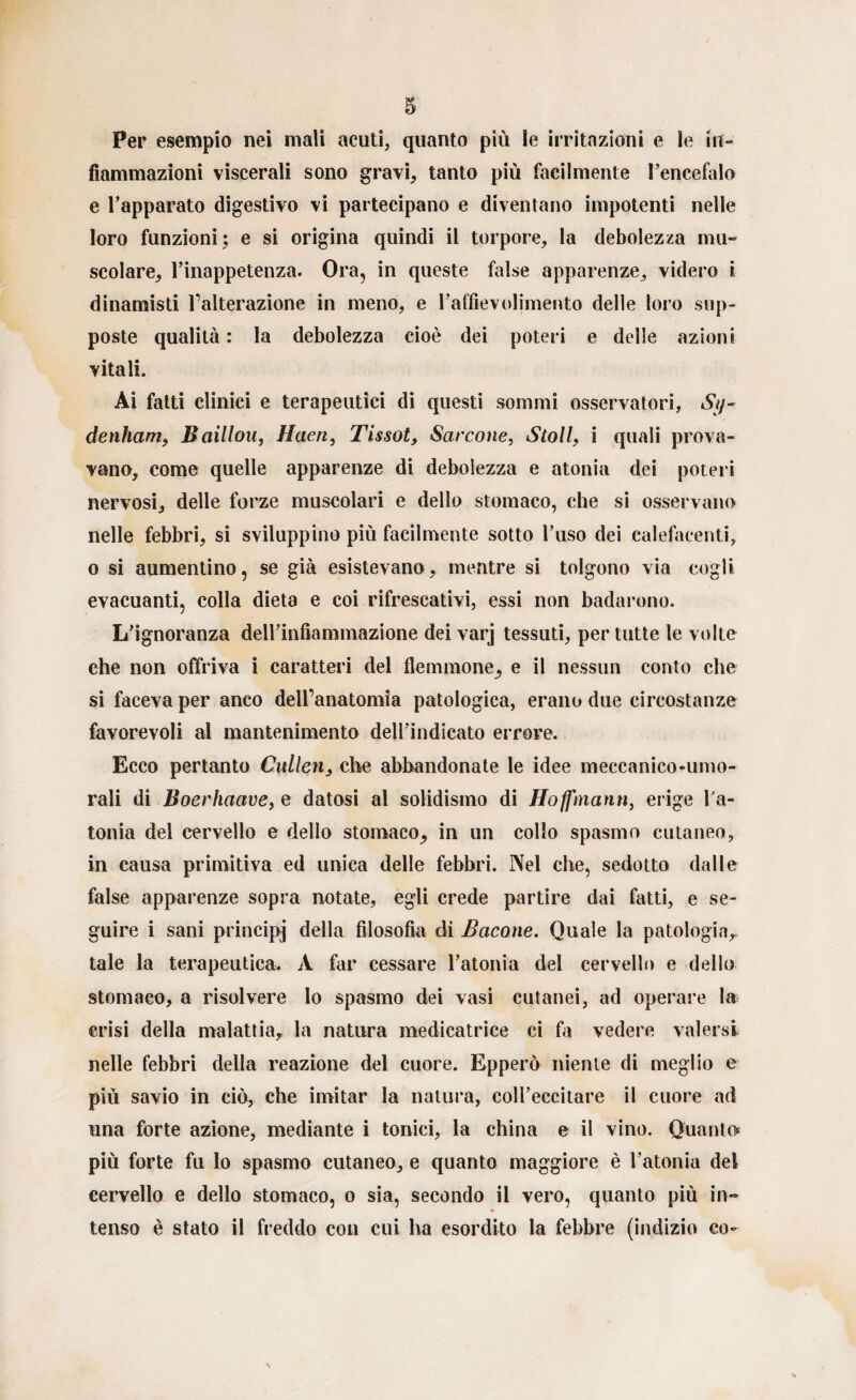 Per esempio nei mali acuti, quanto più le irritazioni e le in¬ fiammazioni viscerali sono gravi, tanto più facilmente l’encefalo e l’apparato digestivo vi partecipano e diventano impotenti nelle loro funzioni; e si origina quindi il torpore, la debolezza mu¬ scolare, l’inappetenza. Ora, in queste false apparenze, videro i dinamisti l’alterazione in meno, e l’affievolimento delle loro sup¬ poste qualità : la debolezza cioè dei poteri e delle azioni vitali. Ai fatti clinici e terapeutici di questi sommi osservatori, Sy- denham, Baillou, Haen, Tissot, Sarcone, Stoll, i quali prova¬ vano, come quelle apparenze di debolezza e atonia dei poteri nervosi, delle forze muscolari e dello stomaco, che si osservano nelle febbri, si sviluppino più facilmente sotto l’uso dei calefacenti, o si aumentino, se già esistevano, mentre si tolgono via cogli evacuanti, colla dieta e coi rifrescativi, essi non badarono. L’ignoranza deH’infiammazione dei varj tessuti, per tutte le volte che non offriva i caratteri del flemmone, e il nessun conto che si faceva per anco dell’anatomia patologica, erano due circostanze favorevoli al mantenimento dell’indicato errore. Ecco pertanto Cullen, che abbandonate le idee meccanico-umo¬ rali di Boerhaave, e datosi al solidismo di Hoffmann, erige l'a¬ tonia del cervello e dello stomaco, in un collo spasmo cutaneo, in causa primitiva ed unica delle febbri. Nel che, sedotto dalle false apparenze sopra notate, egli crede partire dai fatti, e se¬ guire i sani principj della filosofia di Bacone. Quale la patologia, tale la terapeutica. A far cessare l’atonia del cervello e dello stomaco, a risolvere lo spasmo dei vasi cutanei, ad operare la crisi della malattia, la natura medicatrice ci fa vedere valersi nelle febbri della reazione del cuore. Epperò niente di meglio e più savio in ciò, che imitar la natura, coll’eccitare il cuore ad una forte azione, mediante i tonici, la china e il vino. Quanto più forte fu lo spasmo cutaneo, e quanto maggiore è l’atonia del cervello e dello stomaco, o sia, secondo il vero, quanto più in¬ tenso è stato il freddo con cui ha esordito la febbre (indizio co-