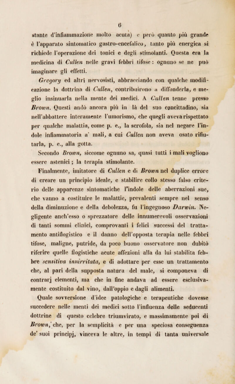 () stante (l’infiammazione molto acuta) e però quanto più grande è l’apparato sintomatico gastro-encefalico, tanto più energica si richiede l'operazione dei tonici e degli stimolanti. Questa era la medicina di Cullen nelle gravi febbri tifose : ognuno se ne può imaginare gli effetti. Gregory ed altri nervosisti, abbracciando con qualche modifi¬ cazione la dottrina di Cullen, contribuirono a diffonderla, e me¬ glio insinuarla nella mente dei medici. A Cullen tenne presso Brown. Questi andò ancora più in là del suo concittadino, sia neH’abbatterc interamente l’umorismo, che quegli aveva rispettato per qualche malattia, come p. e., la scrofola, sia nel negare l’in¬ dole infiammatoria a’ mali, a cui Cullen non aveva osato rifiu¬ tarla, p. e., alla gotta. Secondo Brown, siccome ognuno sa, quasi tutti i mali vogliono essere astenici ; la terapia stimolante. Finalmente, imitatore di Cullen e di Brown nel duplice errore di creare un principio ideale, e stabilire collo stesso falso crite¬ rio delle apparenze sintomatiche Pindole delle aberrazioni sue, che vanno a costituire le malattie, prevalenti sempre nel senso della diminuzione e della debolezza, fu l’ingegnoso Darwin. Ne¬ gligente aneh’esso o sprezzatore delle innumerevoli osservazioni di tanti sommi clinici, comprovami i felici successi del tratta¬ mento antiflogistico e il danno dell’opposta terapia nelle febbri tifose, maligne, putride, da poco buono osservatore non dubitò riferire quelle flogistiche acute affezioni alla da lui stabilita feb¬ bre sensitiva innirritata} e di adottare per esse un trattamento che, al pari della supposta natura del male, si componeva di contrari elementi, ma che in fine andava ad essere esclusiva- mente costituito dal vino, dall’oppio e dagli alimenti. Quale sovversione d’idee patologiche e terapeutiche dovesse succedere nelle menti dei medici sotto l’influenza delle seducenti dottrine di questo celebre triumvirato, e massimamente poi di Brown,' che, per la semplicità e per una speciosa conseguenza de’ suoi principj, vinceva le altre, in tempi di tanta universale