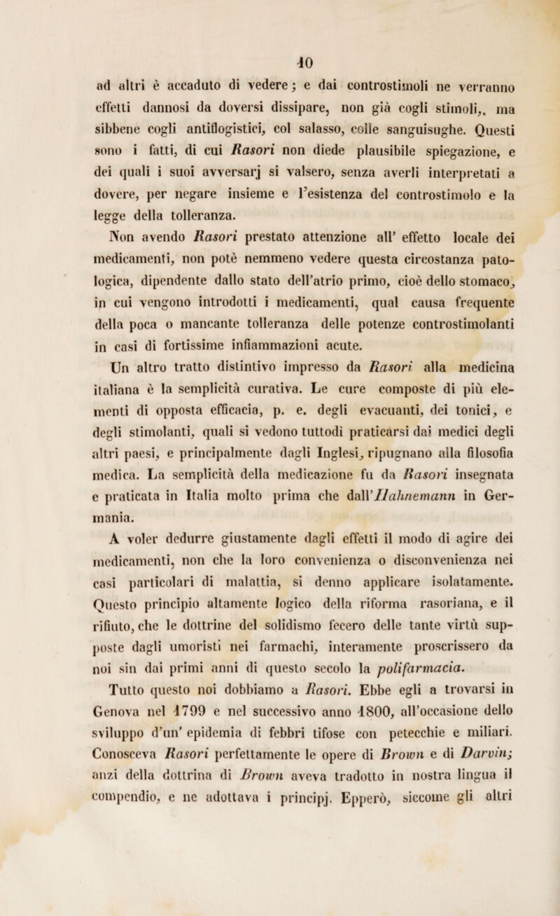 ad altri è accaduto di vedere ; e dai controstimoli ne verranno effetti dannosi da doversi dissipare, non già cogli stimoli,, ma sibbene cogli antiflogistici, col salasso, colle sanguisughe. Questi sono i fatti, di cui Rasori non diede plausibile spiegazione, e dei quali i suoi avversar] si valsero, senza averli interpretati a dovere, per negare insieme e resistenza del controstimolo e la legge della tolleranza. Non avendo Rasori prestato attenzione all* effetto locale dei medicamenti, non potè nemmeno vedere questa circostanza pato¬ logica, dipendente dallo stato dell’atrio primo, cioè dello stomaco, in cui vengono introdotti i medicamenti, qual causa frequente della poca o mancante tolleranza delle potenze controstimolanti in casi di fortissime infiammazioni acute. Un altro tratto distintivo impresso da Rasori alla medicina italiana è la semplicità curativa. Le cure composte di più ele¬ menti di opposta efficacia, p. e. degli evacuanti, dei tonici, e degli stimolanti, quali si vedono tuttodì praticarsi da? medici degli altri paesi, e principalmente dagli Inglesi, ripugnano alla filosofia medica. La semplicità della medicazione fu da Rasori insegnata e praticata in Italia molto prima che dall’Ilahnemanti in Ger¬ mania. A voler dedurre giustamente dagli effetti il modo di agire dei medicamenti, non che la loro convenienza o disconvenienza nei casi particolari di malattia, si donno applicare isolatamente. Questo principio altamente logico della riforma rasoriana, e il rifiuto, che le dottrine del solidismo fecero delle tante virtù sup¬ poste dagli umoristi nei farmachi, interamente proscrissero da noi sin dai primi anni di questo secolo la poli farmacia. Tutto questo noi dobbiamo a Rasori. Ebbe egli a trovarsi in Genova nel 4799 e nel successivo anno 4800, all’occasione dello sviluppo d’un’ epidemia di febbri tifose con petecchie e miliari. Conosceva Rasori perfettamente le opere di Brown e di Darwin; anzi della dottrina di Brown aveva tradotto in nostra lingua il compendio, e ne adottava i principj. Epperò, siccome gli altri