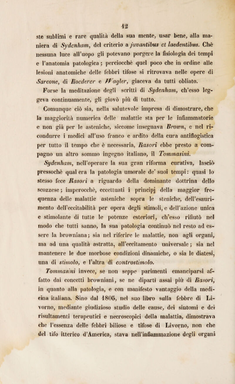 ste sublimi e rare qualità della sua mente, usar bene, alla ma¬ niera di Sydenham, del criterio a juvantibus et laedentibus. Chè nessuna luce all’uopo gli potevano porgere la fisiologia dei tempi e l’anatomia patologica ; perciocché quel poco che in ordine alle lesioni anatomiche delle febbri tifose si ritrovava nelle opere di Sarcone, di Roedercr e IRagler, giaceva da tutti obliato. Forse la meditazione degli scritti di Sydenham, ch’esso leg¬ geva continuamente, gli giovò più di tutto. Comunque ciò sia, nella salutevole impresa di dimostrare, che la maggiorità numerica delle malattie sta per le infiammatorie e non già per le asteniche, siccome insegnava Brown, c nel ri¬ condurre i medici all’uso franco e ardito della cura antiflogistica per tutto il tempo che è necessaria, Rasori ebbe presto a com¬ pagno un altro sommo ingegno italiano, il Tommasini. Sydenham, nell’operare la sua gran riforma curativa, lasciò pressoché qual era la patologia umorale de’ suoi tempi : quasi lo stesso fece Rasori a riguardo della dominante dottrina dello scozzese ; imperocché, eccettuati i principi della maggior fre¬ quenza delle malattie asteniche sopra le sfeniche, dell’esauri¬ mento dell'eccitabilità per opera degli stimoli, e dell’azione unica e stimolante di tutte le potenze esteriori, emesso rifiutò nel modo che tutti sanno, la sua patologia continuò nel resto ad es¬ sere la browniana; sia nel riferire le malattie, non agli organi, ma ad una qualità astratta, all’eccitamento universale ; sia nel mantenere le due morbose condizioni dinamiche, o sia le diatesi, una di stimolo, e l'altra di controstimolo. Tommasini invece, se non seppe parimenti emanciparsi af¬ fatto dai concetti browniani, se ne dipartì assai più di Rasori, in (pianto alla patologia, e con manifesto vantaggio della medi¬ cina italiana. Sino dal 4805, nel suo libro sulla febbre di Li¬ vorno, mediante giudizioso studio delle cause, dei sintomi e dei risultamene terapeutici e necroscopici della malattia, dimostrava che l’essenza delle febbri biliose e tifose di Livorno, non che del tifo itterico d’America, stava nell’infiammazione degli organi