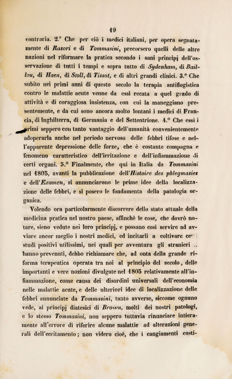 contraria. 2.° Che per ciò i medici italiani, per opera segnata- mente di Rasori e di Tommasini, precorsero quelli delle altre nazioni nel riformare la pratica secondo i sani principi delPos- servazione di tutti i tempi e sopra tutto di Sydenham, di Rail¬ lon, di Haeriy di Stoll, di Tissot, e di altri grandi clinici. 3.° Che subito nei primi anni di questo secolo la terapia antiflogistica contro le malattie acute venne da essi recata a quel grado di attività e di coraggiosa insistenza, con cui la maneggiano pre¬ sentemente, e da cui sono ancora molto lontani i medici di Fran¬ cia, di Inghilterra, di Germania e del Settentrione. 4.° Che essi i seppero con tanto vantaggio dell’umanità convenientemente adoperarla anche nel periodo nervoso delle febbri tifose e nel¬ l’apparente depressione delle forze^ che è costante compagna e fenomeno caratteristico dell’irritazione e deH’infìammazione di certi organi. 5.° Finalmente, che qui in Italia da Tommasini nel 4805, avanti la pubblicazione delYHistoire des phlegmasies e Examen, si annunciarono le prime idee della localizza¬ zione delle febbri, e si posero le fondamenta della patologia or¬ ganica. Volendo ora particolarmente discorrere dello stato attuale della medicina pratica nel nostro paese, affinchè le cose, che dovrò no¬ tare, sieno vedute nei loro principj, e possano così servire ad av¬ viare ancor meglio i nostri medici, ed incitarli a coltivare ce* studi positivi utilissimi, nei quali per avventura gli stranieri .. hanno prevenuti, debbo richiamare ehe, ad onta della grande ri¬ forma terapeutica operata tra noi al principio del secolo, delle importanti e vere nozioni divulgate nel 4805 relativamente all’in- fiarnmazione, come causa dei disordini universali dell’economia nelle malattie acute, e delle ulteriori idee di localizzazione delle febbri annunciate da Tommasini, tanto avverse, siccome ognuno vede, ai principj diatesici di Brown, molti dei nostri patologi, e lo stesso Tommasini, non seppero tuttavia rinunciare intiera¬ mente all’errore di riferire alcune malattie ad alterazioni gene¬ rali deH’eccitamento ; non videro cioè, che ì cangiamenti costi-