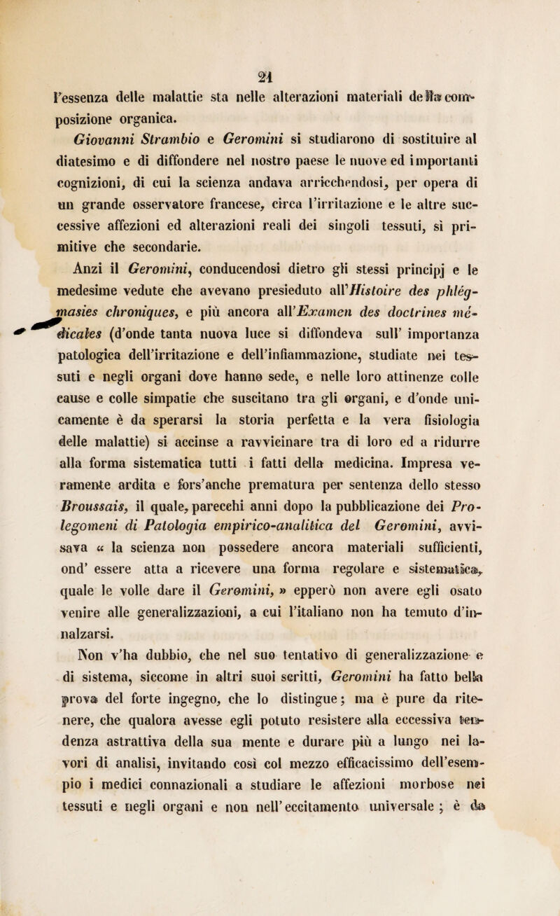 n l’essenza delle malattie sta nelle alterazioni materiali de fe com¬ posizione organica. Giovanni Strambio e Geromini si studiarono di sostituire al diatesimo e di diffondere nel nostro paese le nuove ed importanti cognizioni, di cui la scienza andava arricchendosi^ per opera di un grande osservatore francese, circa l’irritazione e le altre suc¬ cessive affezioni ed alterazioni reali dei singoli tessuti, sì pri¬ mitive che secondarie. Anzi il Geromini, conducendosi dietro gli stessi prineipj e le medesime vedute che avevano presieduto alVHisloire des phlég- masies chroniques, e più ancora a\\Examen des doclrines me- àicales (d’onde tanta nuova luce si diffondeva sull’ importanza patologica dell’irritazione e dell’infiammazione, studiate nei tes¬ suti e negli organi dove hanno sede, e nelle loro attinenze colle cause e colle simpatie che suscitano tra gli organi, e d’onde uni¬ camente è da sperarsi la storia perfetta e la vera fisiologia delle malattie) si accinse a ravvicinare tra di loro ed a ridurre alla forma sistematica tutti i fatti della medicina. Impresa ve¬ ramente ardita e fors’anche prematura per sentenza dello stesso Broussais, il quale, parecchi anni dopo la pubblicazione dei Pro¬ legomeni di Patologia empirico-analitica del Geromini, avvi¬ sava « la scienza non possedere ancora materiali sufficienti, ond’ essere atta a ricevere una forma regolare e sistematica, quale le volle dare il Geromini, » epperò non avere egli osato venire alle generalizzazioni, a cui l’italiano non ha temuto d’in¬ nalzarsi. IVon v’ha dubbio, che nel suo tentativo di generalizzazione e di sistema, siccome in altri suoi scritti, Geromini ha fatto bella prova del forte ingegno, che lo distingue; ma è pure da rite¬ nere, che qualora avesse egli potuto resistere alla eccessiva leo- denza astrattiva della sua mente e durare più a lungo nei la¬ vori di analisi, invitando così col mezzo efficacissimo deU’esem- pio i medici connazionali a studiare le affezioni morbose nei tessuti e negli organi e non nell’ eccitamento universale ; è da