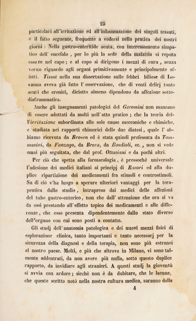 particolari allNrritazione ed all’infiammazione dei singoli tessuti, è il fatto seguente, frequente a vedersi nella pratica dei nostri giorni : Nella gastro-enteritide acuta, con interessamento simpa¬ tico dell’ encefalo , per lo più la sede della malattia si reputa esse re nel capo ; e al capo si dirigono i mezzi di cura , senza verun riguardo agli organi primitivamente e principalmente af¬ fetti. Tissol nella sua dissertazione sulle febbri biliose di Lo¬ sanna aveva già fatto F osservazione, che di venti delirj tanto acuti che cronici, diciotto almeno dipendono da affezione sotto¬ diaframmatica. Anche gli insegnamenti patologici del Geromini non mancano di essere adottati da molti nell atto pratico ; che la teoria del- V irritazione subordinata alle sole cause meccaniche e chimiche, e studiata nei rapporti chimerici delle due diatesi, quale 1’ ab¬ biamo ricevuta da Brown ed è stata quindi professata da Tom- masini, da Fanzago, da Brera, da Bonclioli, ec. non si vede ornai più seguitata, che dal prof. Ottaviani e da pochi altri. Per ciò che spetta alla farmacologia , è pressoché universale l’adesione dei medici italiani ai principi di Rasori ed alla du¬ plice ripartizione dei medicamenti fra stimoli e controstimoli. Su di ciò v’ha luogo a sperare ulteriori vantaggi per la tera¬ peutica dallo studio, intrapreso dai medici delle affezioni del tubo gastro-enterico, non che dall’ attenzione che ora si va da essi prestando all’effetto topico dei medicamenti e alle diffe¬ renze , che esso presenta dipendentemente dallo stato diverso delPorgano con cui sono posti a contatto. Gli studj dell’anatomia patologica e dei nuovi mezzi fisici di esplorazione clinica, tanto importanti e tanto necessarj per la sicurezza della diagnosi e della terapia, non sono più estranei al nostro paese. Molti, e più che altrove in Milano, vi sono tal¬ mente addentrati, da non avere più nulla, sotto questo duplice rapporto, da invidiare agli stranieri. A questi studj la gioventù si avvia con ardore ; sicché non è da dubitare, che le lacune, che questo scritto notò nella nostra cultura medica, saranno dalla 4