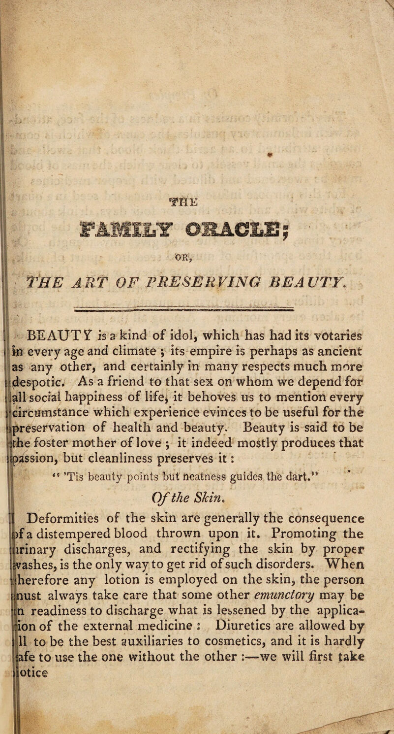 FAMILY ORACLE,* ■ OR, the art of preserving beauty. j BEAUTY is a kind of idol, which has had its votaries jin every age and climate ; its empire is perhaps as ancient as any other, and certainly in many respects much more ti(despotic. As a friend to that sex on whom we depend for -jail social happiness of life, it behoves us to mention every ^circumstance which experience evinces to be useful for the ‘^preservation of health and beauty. Beauty is said to be bthe foster mother of love ; it indeed mostly produces that ^passion, but cleanliness preserves it: “ ’Tis beauty points but neatness guides the dart.” I Of the Shin. 1 Deformities of the skin are generally the consequence )f a distempered blood thrown upon it. Promoting the irinary discharges, and rectifying the skin by proper vashes, is the only way to get rid of such disorders. When therefore any lotion is employed on the skin, the person nust always take care that some other emunctory may be n readiness to discharge what is lessened by the applica- ionof the external medicine : Diuretics are allowed by 111 to be the best auxiliaries to cosmetics, and it is hardly afe to use the one without the other :—we will first take otice