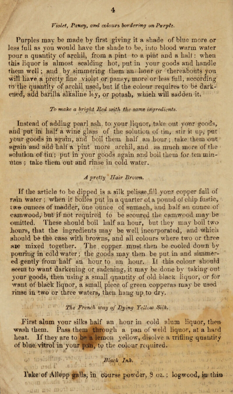 Violet, Pansy, ami colours bordering on Purple. Purples mav be made by first giving it a shade of blue more or less full as vou would have the shade to be, into blood warm water pour a quantity of archil, from a pint to a piut and a halt: when this liquor is almost scalding hot, put in your goods and handle them well; and by simmering them an hour or thereabouts you will hare a pretty line violet or pansy, more or less full, according to the quantity of archil used, but if the colour requires to be dark¬ ened, add barilla alkaline ley, or potash, which will sadden it. To make a bright lied urith the same ingredients. Instead of adding pearl ash to your liquor, take out your goods, and put in half a wine glass of the solution of tin, stir it up, put your goods in again, and boil them half an hour ; take them out again and add half a pint more archil, and as much more of the solution of tin ; put in your goods again and boil them for ten min¬ utes ; take them out and rinse in cold water. A pretty Hair Broum. If the article to be dipped is a silk pelisse,fill your copper full of rain water ; when it boiles put in a quarter ol a poimd ol chip fustic, two ounces of madder, one ounce of sumach, and half an ounce of camwood, but if not required to be scoured the camwood may be omitted. These should boil half an hour, but they may boil two hours, that the ingredients may be w*ell incorporated, and which should be the case with browms, and all colours where two or three arc mixed together. The copper must then be cooled down by pouring in cold water; the goods may then be put in and simmer¬ ed gently from half an hour to an hour. It this colour should seem to want darkening or saddling, it may be done by taking out your goods, then using a small quantity of old black liquor, or for want of black liquor, a small piece of green copperas may be used rinse in two or three w’aters, then hung up to dry. The French way of Tying Yellow Silk. First alum your silks half an hour in cold alum liquor, then wash them. Pass them through a pan of weld liquor, at a hard heat. If they are to b*0 a lemon yellow, disolve a tritliiig quantity of blue vitrol in your pan,' to the colour required. Black Ink. i p ' f' • * t ,() i * \ 4 (, y\ j I ■ ■ 4 ^ t - i j. lake of Allepp galls, in course powder, 8 oz.; logwood, in thin