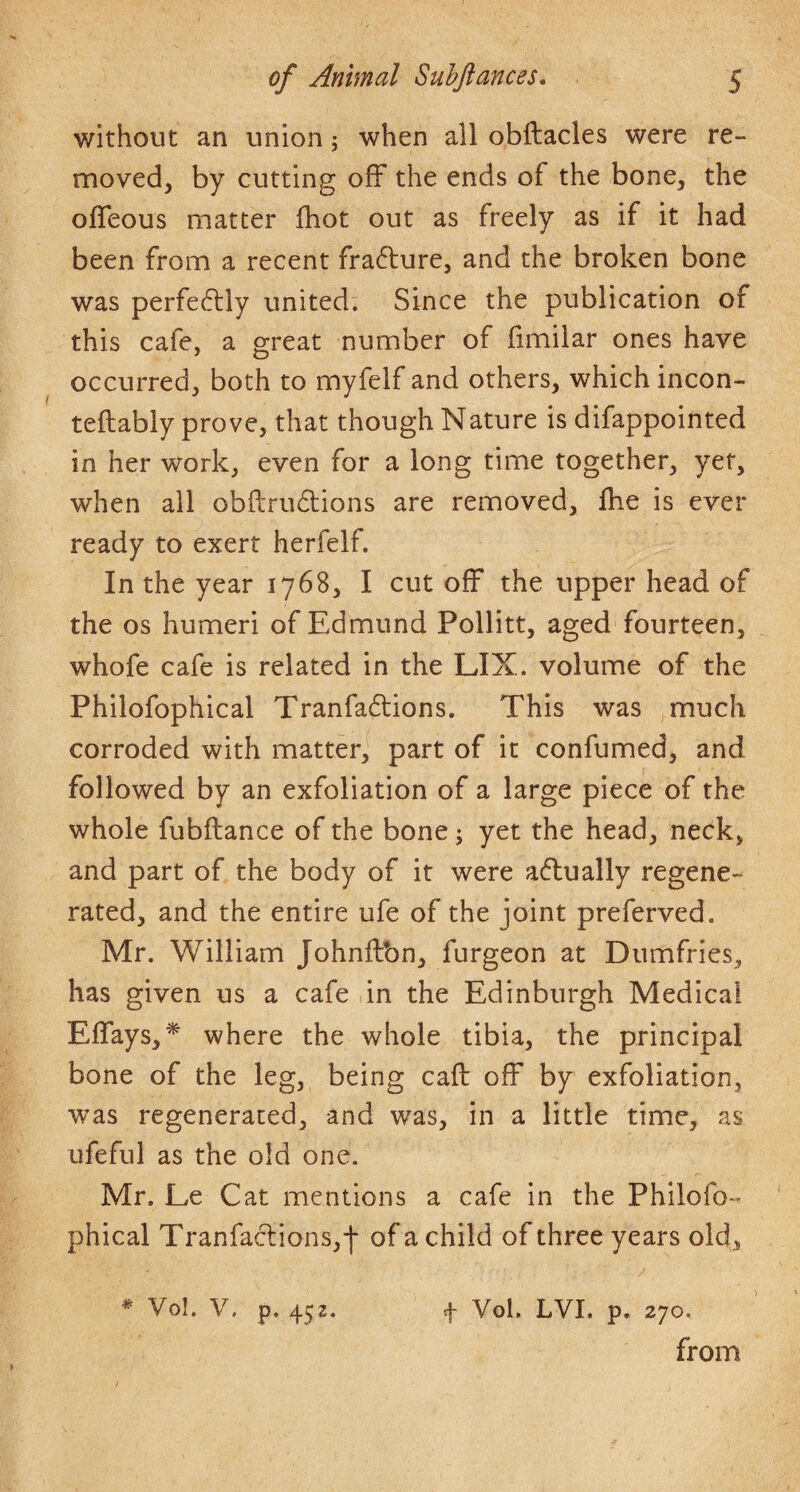 without an union ,* when all obftacles were re¬ moved, by cutting off the ends of the bone, the ofleous matter ihot out as freely as if it had been from a recent frafture, and the broken bone was perfectly united. Since the publication of this cafe, a great number of fimilar ones have occurred, both to myfelf and others, which incon- teftably prove, that though Nature is difappointed in her work, even for a long time together, yet, when all obftrudions are removed, Ihe is ever ready to exert herfelf. In the year 1768, I cut off the upper head of the os humeri of Edmund Pollitt, aged fourteen, whofe cafe is related in the LIX. volume of the Philofophical Tranfa61:ions. This was much corroded with matter, part of it confumed, and followed by an exfoliation of a large piece of the whole fubftance of the bone; yet the head, neck, and part of the body of it were a(5tually regene¬ rated, and the entire ufe of the joint preferved. Mr. William Johnilbn, furgeon at Dumfries, has given us a cafe in the Edinburgh Medical EiTays,* where the whole tibia, the principal bone of the leg, being call off by exfoliation, was regenerated, and was, in a little time, as ufeful as the old one. Mr. Le Cat mentions a cafe in the Philofo¬ phical Tranfaclions,-]- of a child of three years old,, * Vo!. V. p. 452. 4 Vol. LVI. p. 270. from