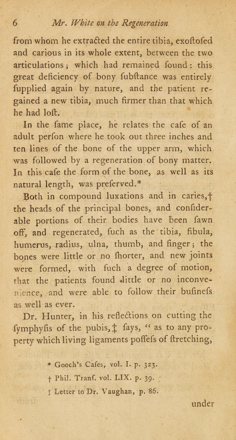 from whom he extradled the entire tibia, exoftofed and carious in its whole extent, between the two articulations; which had remained found : this great deficiency of bony fubftance was entirely fupplied again by nature, and the patient re¬ gained a new tibia, much firmer than that which he had loft. In the fame place, he relates the cafe of an adult perfon where he took out three inches and ten lines of the bone of the upper arm, which was followed by a regeneration of bony matter. In this cafe the form of the bone, as well as its natural length, was preferred.* Both in compound luxations and in caries,-}* the heads of the principal bones, and confider- able portions of their bodies have been fawn off, and regenerated, fuch as the tibia, fibula, humerus, radius, ulna, thumb, and finger; the bones were little or no fhorter, and new joints were formed, with fuch a degree of motion, that the patients found .little or no inconve¬ nience, and were able to follow their bufinefs as well as ever. Dr. Hunter, in his refle6tions on cutting the fymphyfis of the pubis, J fays, as to any pro¬ perty which living ligaments poffefs of ftretching, * Gooch’s Cafes, vol. I. p. 323. f Phil. Tranf. vol. LIX. p. 39. I Letter to Dr. Vaughan, p. 86. under