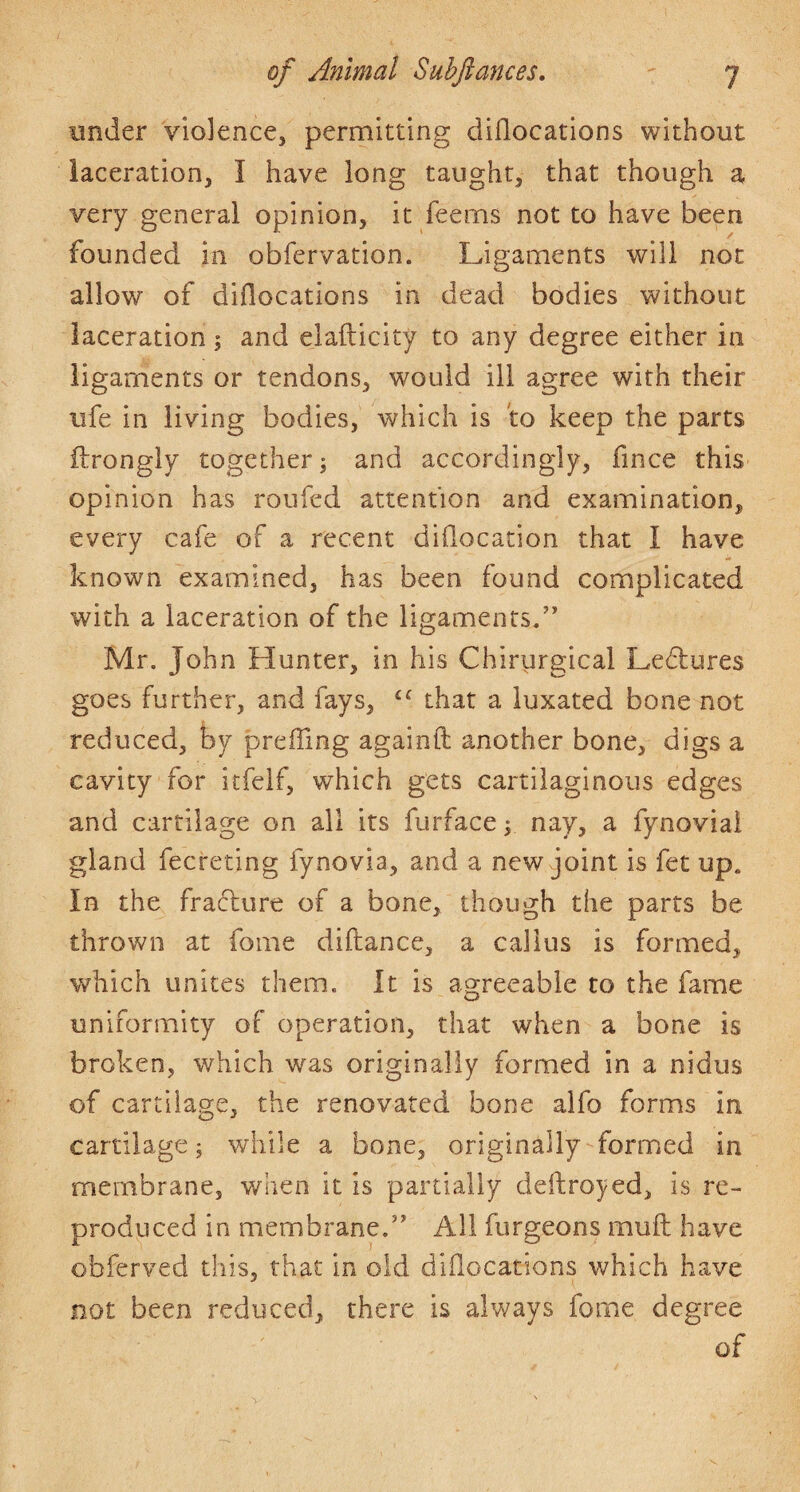 under violence, permitting diflocations without laceration, I have long taught, that though a very general opinion, it feems not to have been founded in obfervation. Ligaments will not allow of diflocations in dead bodies without laceration; and elafticity to any degree either in ligaments or tendons, would ill agree with their life in living bodies, which is to keep the parts idrongly together j and accordingly, fince this opinion has roufed attention and examination, every cafe of a recent diflocation that I have known examined, has been found complicated with a laceration of the ligaments.” Mr. John Hunter, in his Chirurgical Ledlures goes further, and fays, that a luxated bone not reduced, by prefling againfl: another bone, digs a cavity for itfelf, which gets cartilaginous edges and cartilage on all its furface r nay, a fynoviai gland fecreting fynovia, and a new joint is fet up. In the fracture of a bone, though the parts be thrown at fome diftance, a callus is formed, v/hich unites them. It is as-reeable to the fame O uniformity of operation, that when a bone is broken, which was originally formed in a nidus of cartilage, the renovated bone alfo forms in cartilage; while a bone, originally formed in membrane, when it is partially deftroyed, is re¬ produced in membrane.” All furgeons mull have obferved this, that in old diflocations which have not been reduced, there is always fome degree of