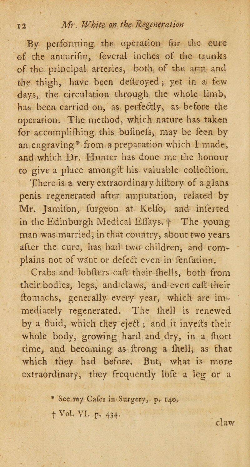 By performing the operation for the cure of the aneurifm, feveral inches of the trunks of the principal arteries^ both of the arm and the thigh, have been deliroyed; yet in few days, the circulation through the whole limb, has been carried on, as perfedlly, as before the operation. The method, which nature has taken for accomplilhing this bufinefs, may be feen by an engraving^' from a preparation which I made, and which Dr. Hunter has done me the honour to give a place amongft his valuable colledion. There is a very extraordinary hiftory of a glans penis regenerated after amputation, related by Mr. Jamifon, furgeon at Kelfo^ and inferted in the Edinburgh Medical Eflays. f The young man was married, in that country, about two years after the cure, has had two children, and com¬ plains not of want or defeft even in fenfation. Crabs and lobfters caft their fliells, both from their bodies, legs, and claws, and even caft their ftomachs, generally every year, which are im¬ mediately regenerated. The fhell is renewed by a fluid, which they ejed and it invefts their whole body, growing hard and dry, in a fhort time, and becoming as ftrong a Ihell, as that which they had before. But, what is more extraordinary, they frequently lofe a leg or a * See my Cafes in Surgery, p. 14©. I Vol. VI. p. 434. claw