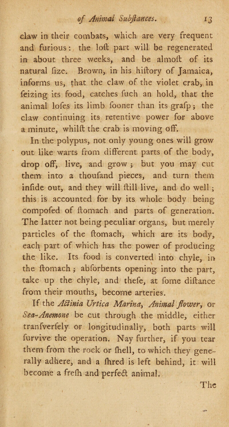 ciaw in their combats, which are very frequent and furious: the loft part will be regenerated in about three weeks, and be almoft of its natural fize. Brown, in his hiftory of Jamaica, informs us, that the claw of the violet crab, in feizing its food, catches fuch an hold, that the animal lofes its limb fooner than its grafp; the claw continuing its retentive power for above a minute, whilft the crab is moving off. In the polypus, not only young ones will grow ’ out like warts from different parts of the body, drop off, live, and grow ; but you may cut them into a thoufand pieces, and turn them infide out, and they will ftill live, and do well; this is accounted for by its whole body being compofed of ftomach and parts of generation. The latter not being peculiar organs, but merely particles of the ftomach, which are its body, each part of which has the power of producing the like. Its food is converted into chyle, in the ftomach ^ abforbents opening into the part, take up the chyle, and thefe, at fome diftance from their mouths, become arteries. If the A5iinia Urtica Marina^ Animal flower^ or Sea-Anemone be cut through the middle, either tranfverfely or longitudinally, both parts will furvive the operation. Nay further, if you tear them from the rock or ftiell, to which they gene¬ rally adhere, and a ftired is left behind, it will become a frefh and perfed animal. The