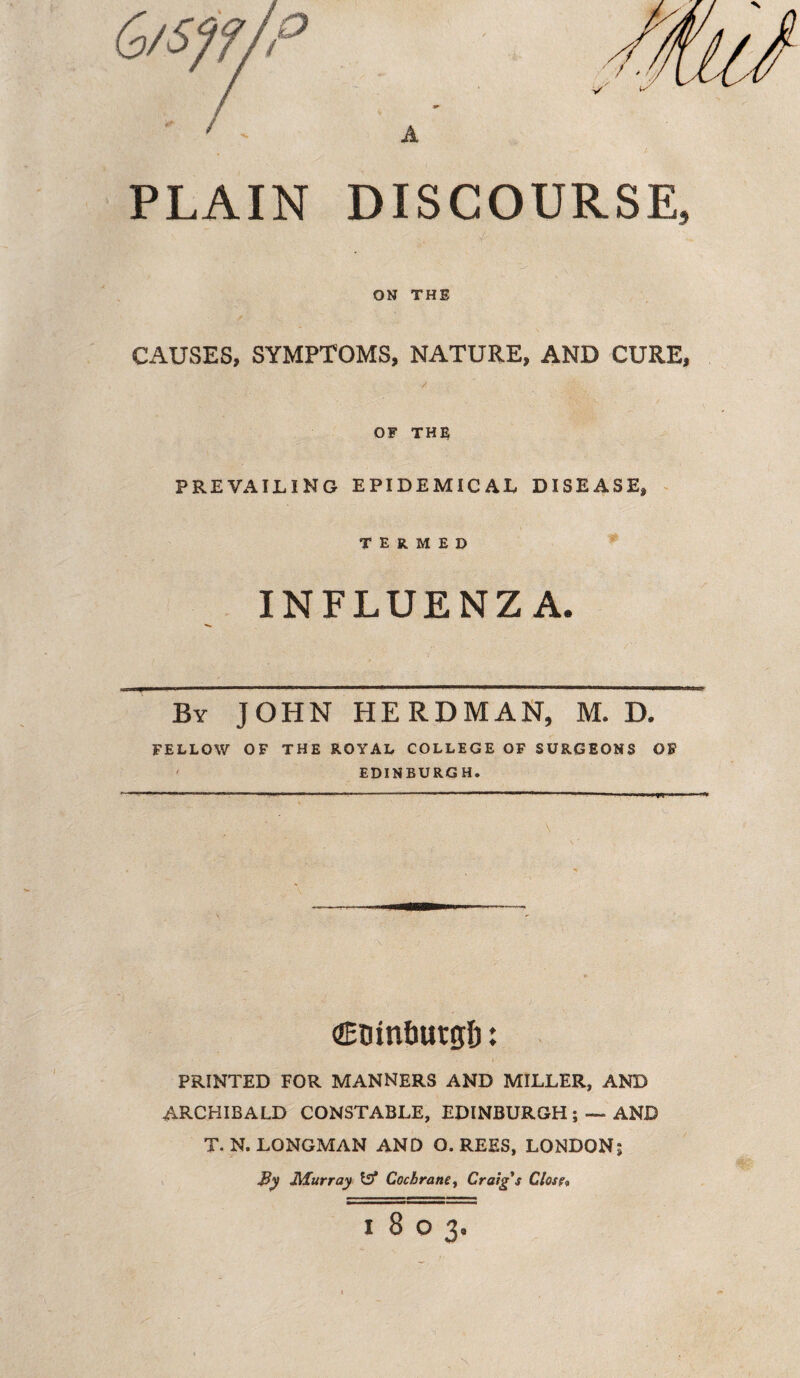PLAIN DISCOURSE, ON THE CAUSES, SYMPTOMS, NATURE, AND CURE, OF THE PREVAILING EPIDEMICAL DISEASE, termed INFLUENZA. By JOHN HERDMAN, M. D. FELLOW OF THE ROYAL COLLEGE OF SURGEONS OF EDINBURGH. (ZEtun&utglj: PRINTED FOR MANNERS AND MILLER, AND ARCHIBALD CONSTABLE, EDINBURGH ; — AND T. N. LONGMAN AND O. REES, LONDON; By Murray Iff Cochrane, Craig's Close« 1803.