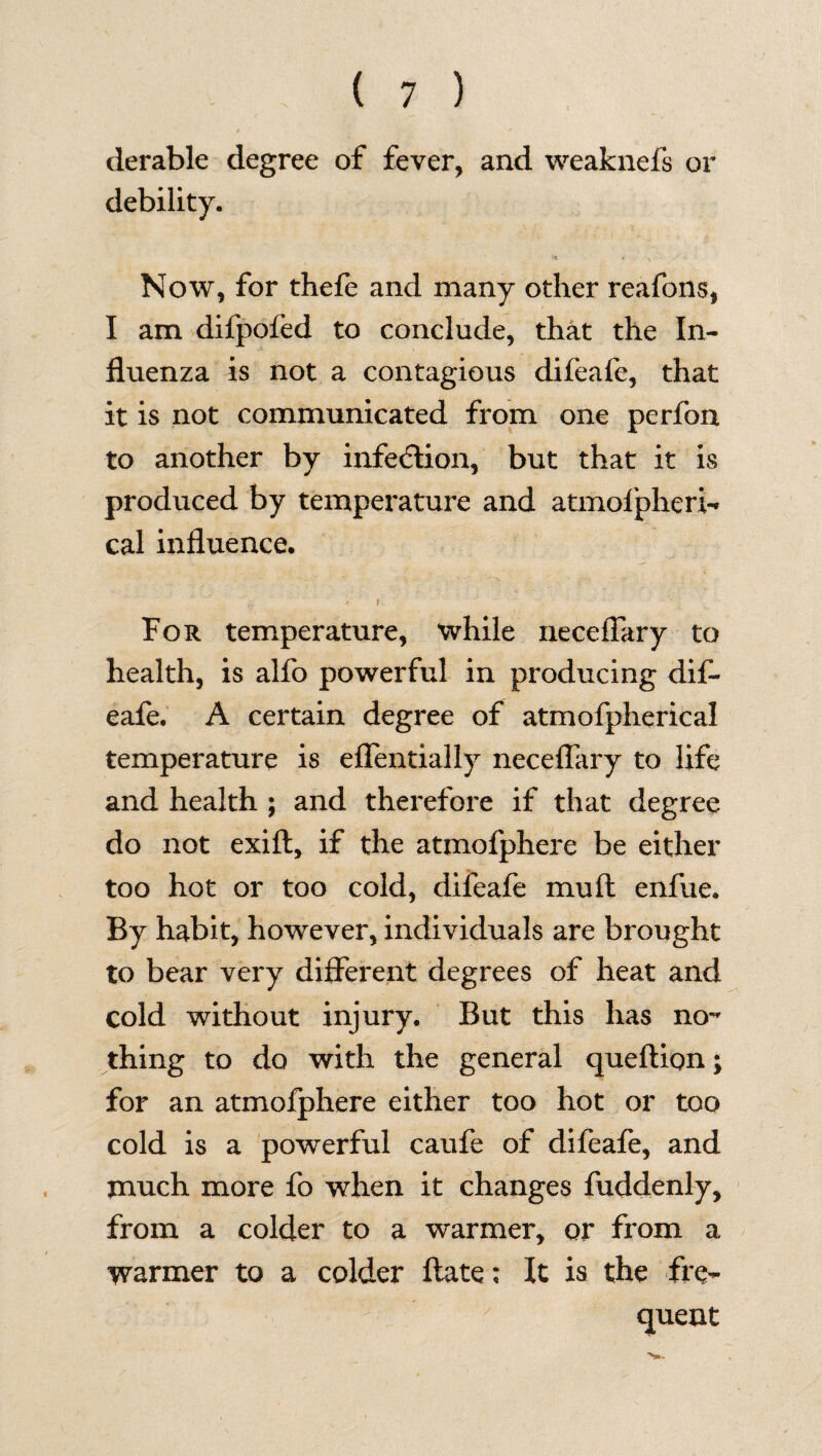 derable degree of fever, and weaknefs or debility. Now, for thefe and many other reafons, I am difpoled to conclude, that the In¬ fluenza is not a contagious difeafe, that it is not communicated from one perfon to another by infection, but that it is produced by temperature and atmofpheri- cal influence. >v * I For temperature, while neceffary to health, is alfo powerful in producing dif¬ eafe. A certain degree of atmofpherical temperature is effentially neceffary to life and health ; and therefore if that degree do not exift, if the atmofphere be either too hot or too cold, difeafe mull enfue. By habit, however, individuals are brought to bear very different degrees of heat and cold without injury. But this has no¬ thing to do with the general queftion; for an atmofphere either too hot or too cold is a powerful caufe of difeafe, and much more fo when it changes fuddenly, from a colder to a warmer, or from a warmer to a colder flate; It is the fre¬ quent