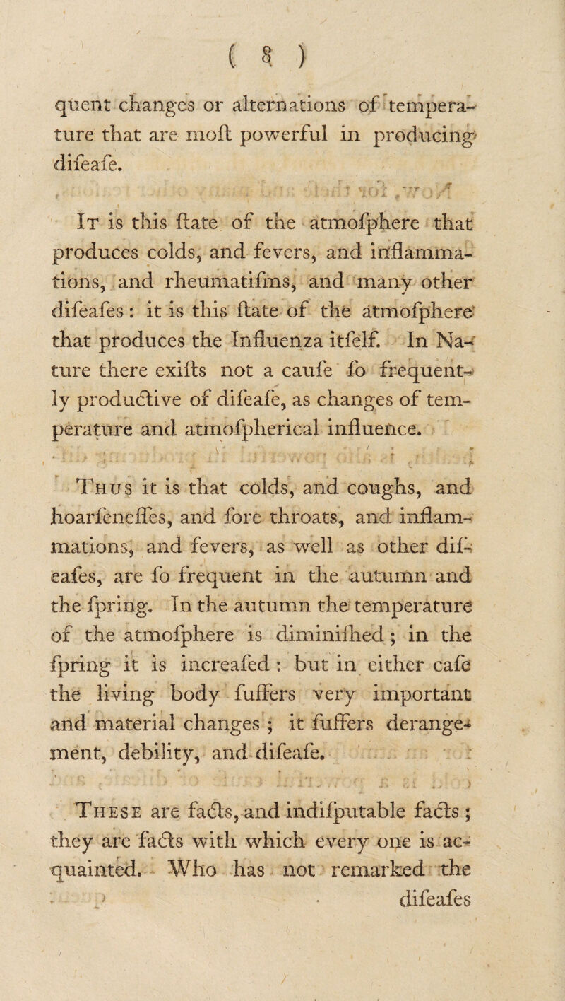 ( § ) quent changes or alternations of tempera¬ ture that are moil powerful in producing' difeafe. ; f X f | -f* i - 7T J* It is this ftate of the atmofphere that produces colds, and fevers, and inflamma¬ tions, and rheumatifms, and many other difeafes: it is this ftate of the atmofphere that produces the Influenza itfelf. In Na¬ ture there exifts not a caufe fo frequent¬ ly productive of difeafe, as changes of tem¬ perature and atmofpherical influence. Thus it is that colds, and coughs, and hoarfenefles, and fore throats, and inflam¬ mations, and fevers, as well as other dif¬ eafes, are fo frequent in the autumn and the fpring. In the autumn the temperature of the atmofphere is diminiftiad; in the fpring it is increafed : but in either cafe the living body fuifers very important and material changes ; it buffers derange* xnent, debility, and difeafe. *• '• - * ' m ) ' v. J : . ‘ * . y <i 1 . ] ], - j-. v , } These are faCts, and indifputable faCts ; they are facts with which every one is ac¬ quainted. Who has not remarked the - j • difeafes