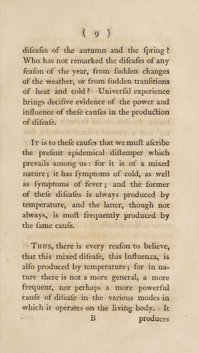 difeafes of the autumn and the fpring! Who has not remarked the difeafes of any feafon of the year, from fudden changes of the Weather, or from fudden tranlitions of heat and cold ? Univerfal experience brings deciflve evidence of the power and influence of thefe caufes in the production of difeafe. It is to thefe caufes that we mu ft afcribe the prefent epidemical diftemper which prevails among us : for it is of a mixed nature; it has fymptoms of cold, as well as fymptoms of fever; and the former of thele difeafes is always produced by temperature, and the latter, though not always, is moft frequently produced by the fame caufe. Thus, there is every reafon to believe, that this mixed difeafe, this Influenza, is alfo produced by temperature; for in na¬ ture there is not a more general, a more frequent, nor perhaps a more powerful caufe of difeafe in the various modes in which it operates on the living body. It B produces