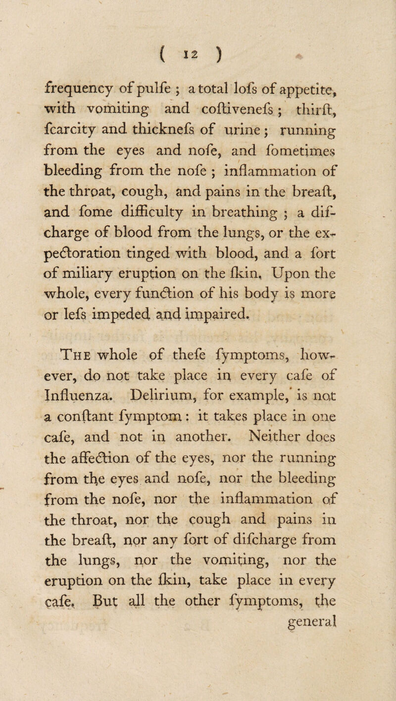 frequency of pulfe ; a total lofs of appetite, with vomiting and codivenefs; third, fcarcity and thicknefs of urine ; running from the eyes and nofe, and fometimes bleeding from the nofe ; inflammation of the throat, cough, and pains in the bread, and fome difficulty in breathing ; a did charge of blood from the lungs, or the ex¬ pectoration tinged with blood, and a fort of miliary eruption on the fkin, Upon the whole, every function of his body is more or lefs impeded and impaired. The whole of thefe fymptoms, how¬ ever, do not take place in every cafe of Influenza. Delirium, for example, is not a condant fymptom: it takes place in one cafe, and not in another. Neither does the affedtion of the eyes, nor the running from the eyes and nofe, nor the bleeding from the nofe, nor the inflammation of the throat, nor the cough and pains in the bread, nor any fort of difcharge from the lungs, nor the vomiting, nor the eruption on the fkin, take place in every cafe. But all the other fymptoms, the general