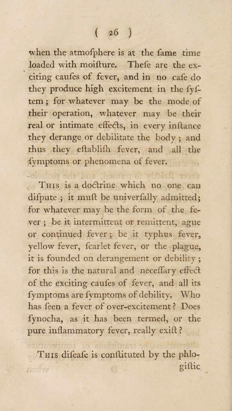 when the atmofphere is at the fame time loaded with moifture. Thefe are the ex¬ citing caufes of fever, and in no cafe do they produce high excitement in the fyf- tem ; for whatever may be the mode of their operation, whatever may be their real or intimate effects, in every inftance they derange or debilitate the body ; and thus they eftablifli fever, and all the fymptoms or phenomena of fever. This is a doctrine which no one can difpute ; it muft be univerfally admitted; for wdiatever may be the form of the fe- ver ; be it intermittent or remittent, ague or continued fever; be it typhus fever, yellow fever, fcarlet fever, or the plague, it is founded on derangement or debility ; for this is the natural and necefTary effect of the exciting caufes of fever, and all its fymptoms are fymptoms of debility. Who has feen a fever of over-excitement ? Does fynocha, as it has been termed, or the pure inflammatory fever, really exift ? ■- ...... ' . .... * . v. ^ v- . . '• ; This difeafe. is conflituted by the phlo- giftic